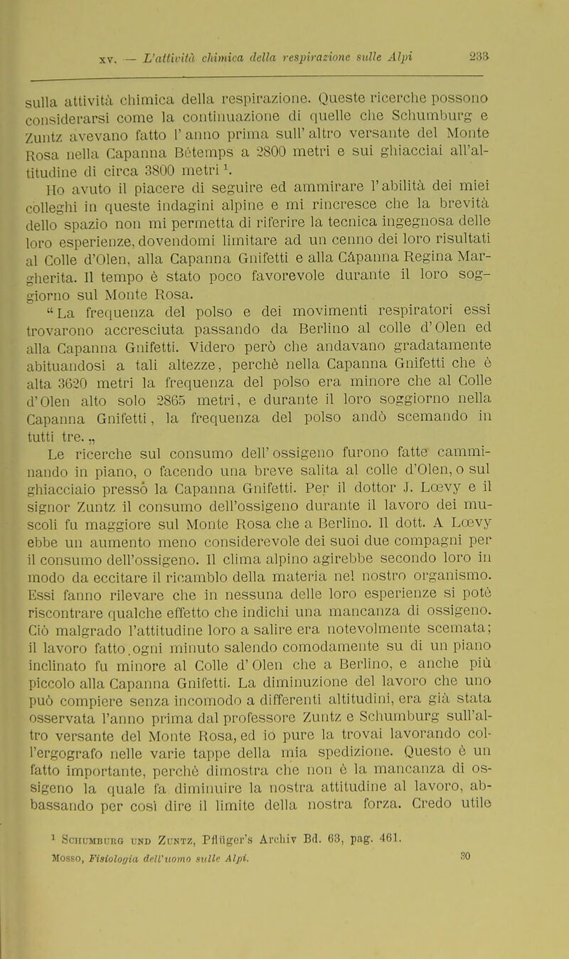 sulla attività chimica della respira/ione. Queste ricerche possono considerarsi come la continuazione di quelle che Schumburg e Zuntz avevano fatto l'anno prima sull'altro versante del Monte Rosa nella Capanna Bótemps a 2800 metri e sui ghiacciai all'al- titudine di circa 3800 metri \ Ho avuto il piacere di seguire ed ammirare l'abilità dei miei colleghi in queste indagini alpine e mi rincresce che la brevità dello spazio non mi permetta di riferire la tecnica ingegnosa delle loro esperienze, dovendomi limitare ad un cenno dei loro risultati al Colle d'Olen, alla Capanna Gnifetti e alla Càpanna Regina Mar- gherita. 11 tempo è stato poco favorevole durante il loro sog- giorno sul Monte Rosa. La frequenza del polso e dei movimenti respiratori essi trovarono accresciuta passando da Berlino al colle d'Olen ed alla Capanna Gnifetti. Videro però che andavano gradatamente abituandosi a tali altezze, perchè nella Capanna Gnifetti che è alta 3620 metri la frequenza del polso era minore che al Colle d'Olen alto solo 2865 metri, e durante il loro soggiorno nella Capanna Gnifetti, la frequenza del polso andò scemando in tutti tre. „ Le ricerche sul consumo dell'ossigeno furono fatte cammi- nando in piano, o facendo una breve salita al colle d'Olen, o sul ghiacciaio pressò la Capanna Gnifetti. Per il dottor .1. Loevy e il signor Zuntz il consumo dell'ossigeno durante il lavoro dei mu- scoli fu maggiore sul Monte Rosa che a Berlino. 11 dott. A Loevy ebbe un aumento meno considerevole dei suoi due compagni per il consumo dell'ossigeno. Il clima alpino agirebbe secondo loro in modo da eccitare il ricambio della materia nel nostro organismo. Essi fanno rilevare che in nessuna delle loro esperienze si potè riscontrare qualche effetto che indichi una mancanza di ossigeno. Ciò malgrado l'attitudine loro a salire era notevolmente scemata; il lavoro fatto.ogni minuto salendo comodamente su di un piano inclinato fu minore al Colle d'Olen che a Berlino, e anche più piccolo alla Capanna Gnifetti. La diminuzione del lavoro che uno può compiere senza incomodo a differenti altitudini, era già stata osservata l'anno prima dal professore Zuntz e Schumburg sull'al- tro versante del Monte Rosa, ed io pure la trovai lavorando col- l'ergografo nelle varie tappe della mia spedizione. Questo è un fatto importante, perchè dimostra che non è la mancanza di os- sigeno la quale fa diminuire la nostra attitudine al lavoro, ab- bassando per cosi dire il limite della nostra forza. Credo utile 1 Sciicmbiiro und Zuntz, Pfliigcrs Ai'chiv Bd. 63, pag. 461. Mosso, Fisiologia drll'twmo sulle Alpi. 30