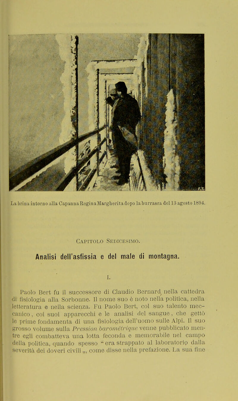 La brina intorno alla Capanna Regina Margherita dopo la burrasca del 13 agosto 1894. Capitolo Sedicesimo. Analisi dell'asfissia e del male di montagna. i. Paolo Bert fu il successore di Claudio Bernard nella cattedra di fisiologia alla Sorbonne. Il nome suo è noto nella politica, nella letteratura e nella scienza. Fu Paolo Bert, col suo talento mec- canico , coi suoi apparecchi e le analisi del sangue, che gettò le prime fondamenta di una fisiologia dell'uomo sulle Alpi. Il suo grosso volume sulla Pressici/ barométrique venne pubblicato men- tre egli combatteva una lotta feconda e memorabile nel campo della politica, quando spesso  era strappato al laboratorio dalla severità dei doveri civili ,„ come disse nella prelazione. La sua fine