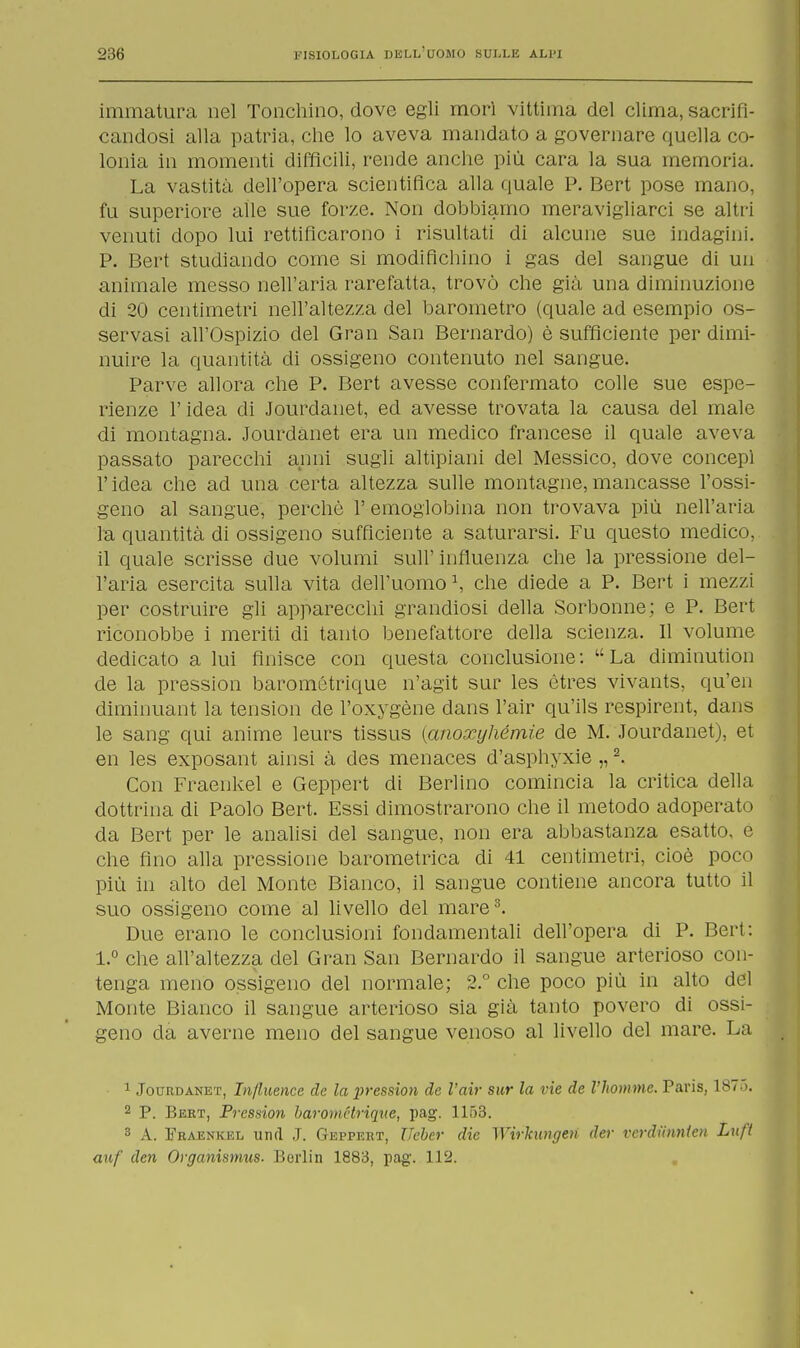 immatura nel Tonchino, dove egli mori vittima del clima, sacrifi- candosi alla patria, che lo aveva mandato a governare quella co- lonia in momenti diffìcili, rende anche più cara la sua memoria. La vastità dell'opera scientifica alla quale P. Bert pose mano, fu superiore alle sue forze. Non dobbiamo meravigliarci se altri venuti dopo lui rettificarono i risultati di alcune sue indagini. P. Bert studiando come si modifichino i gas del sangue di un animale messo nell'aria rarefatta, trovò che già una diminuzione di 20 centimetri nell'altezza del barometro (quale ad esempio os- servasi all'Ospizio del Gran San Bernardo) è sufficiente per dimi- nuire la quantità di ossigeno contenuto nel sangue. Parve allora che P. Bert avesse confermato colle sue espe- rienze l'idea di Jourdanet, ed avesse trovata la causa del male di montagna. Jourdanet era un medico francese il quale aveva passato parecchi anni sugli altipiani del Messico, dove concepì l'idea che ad una certa altezza sulle montagne,mancasse l'ossi- geno al sangue, perchè 1' emoglobina non trovava più nell'aria la quantità di ossigeno sufficiente a saturarsi. Fu questo medico, il quale scrisse due volumi sull'influenza che la pressione del- l'aria esercita sulla vita dell'uomo \ che diede a P. Bert i mezzi per costruire gli apparecchi grandiosi della Sorbonne; e P. Bert riconobbe i meriti di tanto benefattore della scienza. Il volume dedicato a lui finisce con questa conclusione: La diminution de la pression barométrique n'agit sur les ètres vivants, qu'en diminuant la tension de l'oxygène dans l'air qu'ils respirent, dans le sang qui anime leurs tissus {anoxyhémie de M. Jourdanet), et en les exposant ainsi à des menaces d'asphyxie „2. Con Fraenkel e Geppert di Berlino comincia la critica della dottrina di Paolo Bert. Essi dimostrarono che il metodo adoperato da Bert per le analisi del sangue, non era abbastanza esatto, e che fino alla pressione barometrica di 41 centimetri, cioè poco più in alto del Monte Bianco, il sangue contiene ancora tutto il suo ossigeno come al livello del mare3. Due erano le conclusioni fondamentali dell'opera di P. Bert: 1.° che all'altezza del Gran San Bernardo il sangue arterioso con- tenga meno ossigeno del normale; 2.° che poco più in alto del Monte Bianco il sangue arterioso sia già tanto povero di ossi- geno da averne meno del sangue venoso al livello del mare. La 1 Jourdanet, In/luence de la pression de l'air sur la vie de Vhomme. Paris, 187.). 2 P. Bert, Pression barométrique, pag. 1153. 3 A. Fraenkel und J. Geppert, Ueber die Wirhmgen der vcrdiinnien Luft auf den Organismus. Berlin 1883, pag. 112.