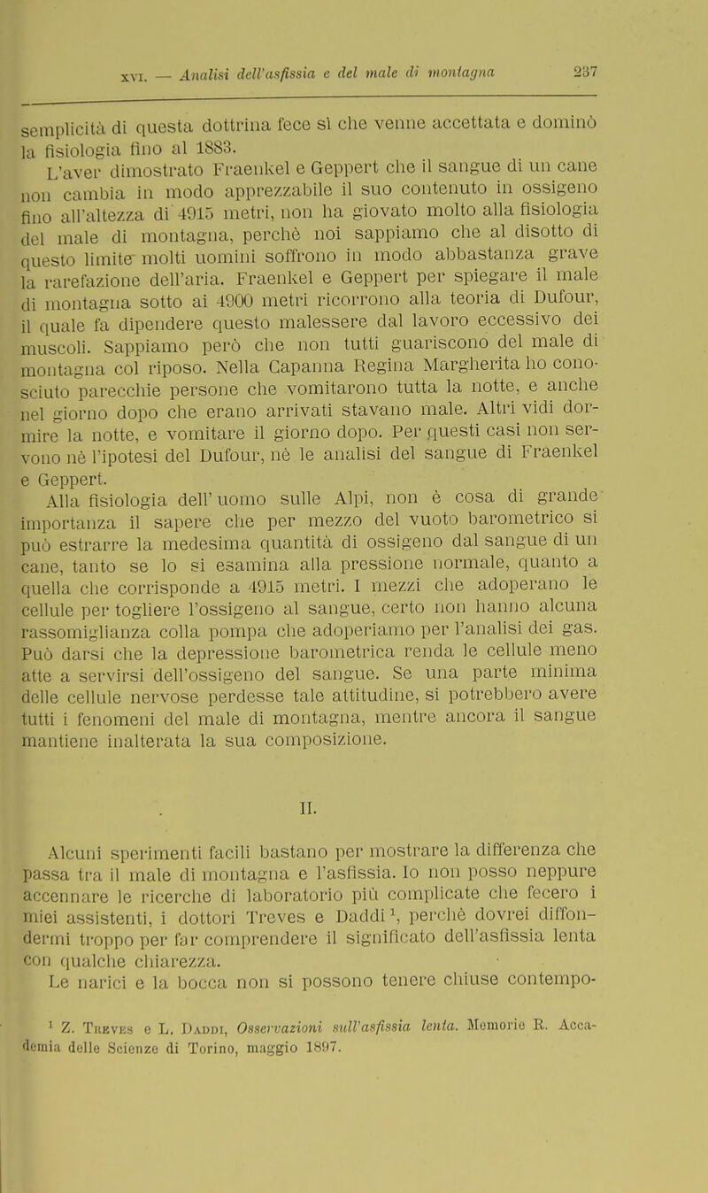 semplicità di questa dottrina fece si che venne accettata e dominò la fisiologia fino al 1883. L'aver dimostrato Fraenkel e Geppert che il sangue di un cane non cambia in modo apprezzabile il suo contenuto in ossigeno fino all'altezza di'4915 metri, non ha giovato molto alla fisiologia del male di montagna, perchè noi sappiamo che al disotto di questo limito molti uomini soffrono in modo abbastanza grave la rarefazione dell'aria. Fraenkel e Geppert per spiegare il male di montagna sotto ai 4900 metri ricorrono alla teoria di Dufour, il quale fa dipendere questo malessere dal lavoro eccessivo dei muscoli. Sappiamo però che non tutti guariscono del male di montagna col riposo. Nella Capanna Regina Margherita ho cono- sciuto parecchie persone che vomitarono tutta la notte, e anche nel giorno dopo che erano arrivati stavano male. Altri vidi dor- mire la notte, e vomitare il giorno dopo. Per questi casi non ser- vono nè l'ipotesi del Dufour, nè le analisi del sangue di Fraenkel e Geppert. Alla fisiologia dell'uomo sulle Alpi, non è cosa di grande importanza il sapere che per mezzo del vuoto barometrico si può estrarre la medesima quantità di ossigeno dal sangue di un cane, tanto se lo si esamina alla pressione normale, quanto a quella che corrisponde a 4915 metri. I mezzi che adoperano le cellule per togliere l'ossigeno al sangue, certo non hanno alcuna rassomiglianza colla pompa che adoperiamo per l'analisi dei gas. Può darsi che la depressione barometrica renda le cellule meno atte a servirsi dell'ossigeno del sangue. Se una parte minima delle cellule nervose perdesse tale attitudine, si potrebbero avere tutti i fenomeni del male eli montagna, mentre ancora il sangue mantiene inalterata la sua composizione. IL Alcuni sperimenti facili bastano per mostrare la differenza che passa tra il male eli montagna e l'asfissia. Io non posso neppure accennare le ricerche di laboratorio più complicate che fecero i miei assistenti, i dottori Treves e Daddi1, perchè dovrei diffon- dermi troppo per f ir comprendere il significato dell'asfissia lenta con qualche chiarezza. Le narici e la bocca non si possono tenere chiuse contempo- 1 Z. Tuevks e L. Daddi, Osservazioni sull'asfissia lenta. Memorio R. Acca- demia delle Scienze di Torino, maggio 1897.