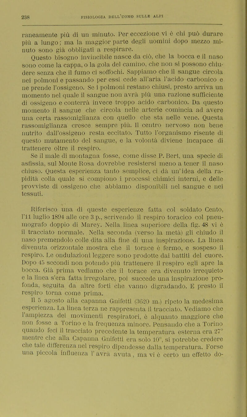 raneamente più di un minuto. Per eccezione vi è chi può durare più a lungo; ma la maggior parte degli uomini dopo mezzo mi- nuto sono già obbligati a respirare. Questo bisogno invincibile nasce da ciò, che la bocca e il naso sono come la cappa, o la gola del camino, che non si possono chiu- dere senza che il fumo ci soffochi. Sappiamo che il sangue circola nei polmoni e passando per essi cede all'aria l'acido carbonico e ne prende l'ossigeno. Se i polmoni restano chiusi, presto arriva un momento nel quale il sangue non avrà più una razione sufficiente di ossigeno e conterrà invece troppo acido carbonico. Da questo momento il sangue che circola nelle arterie comincia ad avere una certa rassomiglianza con quello che sta nelle vene. Questa rassomiglianza cresce sempre più. Il centro nervoso non bene nutrito dall'ossigeno resta eccitato. Tutto l'organismo risente di questo mutamento del sangue, e la volontà diviene incapace di trattenere oltre il respiro. Se il male di montagna fosse, come disse P. Bert, una specie di asfissia, sul Monte Rosa dovrebbe resistersi meno a tener il naso chiuso. Questa esperienza tanto semplice, ci dà un'idea della ra- pidità colla quale si compiono i processi chimici interni, e delle provviste di ossigeno che abbiamo disponibili nel sangue e nei tessuti. Riferisco una di queste esperienze fatta col soldato Cento, ni luglio 1894 alle ore 3 p., scrivendo il respiro toracico col pneu- mografo doppio di Marey. Nella linea superiore della fig. 48 vi è il tracciato normale. Nella seconda (verso la metà) gli chiudo il naso premendolo colle dita alla fine di una inspirazione. La linea divenuta orizzontale mostra che il torace è fermo, e sospeso il respiro. Le ondulazioni leggere sono prodotte dai battiti del cuore. Dopo 45 secondi non potendo più trattenere il respiro egli apre la bocca. Già prima vediamo che il torace era divenuto irrequieto e la linea s'era fatta irregolare, poi succede una inspirazione pro- fonda, seguita da altre forti che vanno digradando. E presto il respiro torna come prima. Il 5 agosto alla capanna Gnifetti (3620 in.) ripeto la medesima esperienza. La linea terza ne rappresenta il tracciato. Vediamo che l'ampiezza dei movimenti respiratori, è alquanto maggiore che non fosse a Torino e la frequenza minore. Pensando che a Torino quando feci il tracciato precedente la temperatura esterna era 27° mentre che alla Capanna Gnifetti erasoio io, si potrebbe credere che tale differenza nel respiro dipendesse dalla temperatura. Forse una piccola influenza L' avrà avuta , ma vi è certo un effetto do-