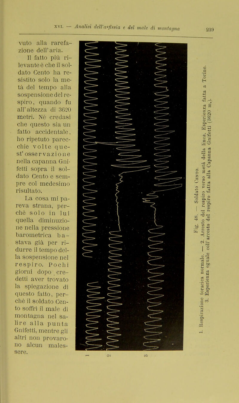 239 vuto alla rarefa- zione dell'aria. 11 fatto più ri- levante è che il sol- dato Cento ha re- sistito solo la me- tà del tempo alla sospensione del re- spiro , quando fu all'altezza di 3620 metri. Nò credasi che questo sia un fatto accidentale, ho ripetuto parec- chie volte que- st' osservazione nella capanna Gni- fetti sopra il sol- dato Cento e sem- pre col medesimo risultato. La cosa mi pa- reva strana, per- chè solo in lui quella diminuzio- ne nella pressione barometrica ba- stava già per ri- durre il tempo del- la sospensione nel respiro. Pochi giorni dopo cre- detti aver trovato la spiegazione di questo fatto, per- chè il soldato Cen- to soffrì il male di montagna nel sa- lire alla punta Gnifetti, mentre gli altri non provaro- no alcun males- sere. CN CO