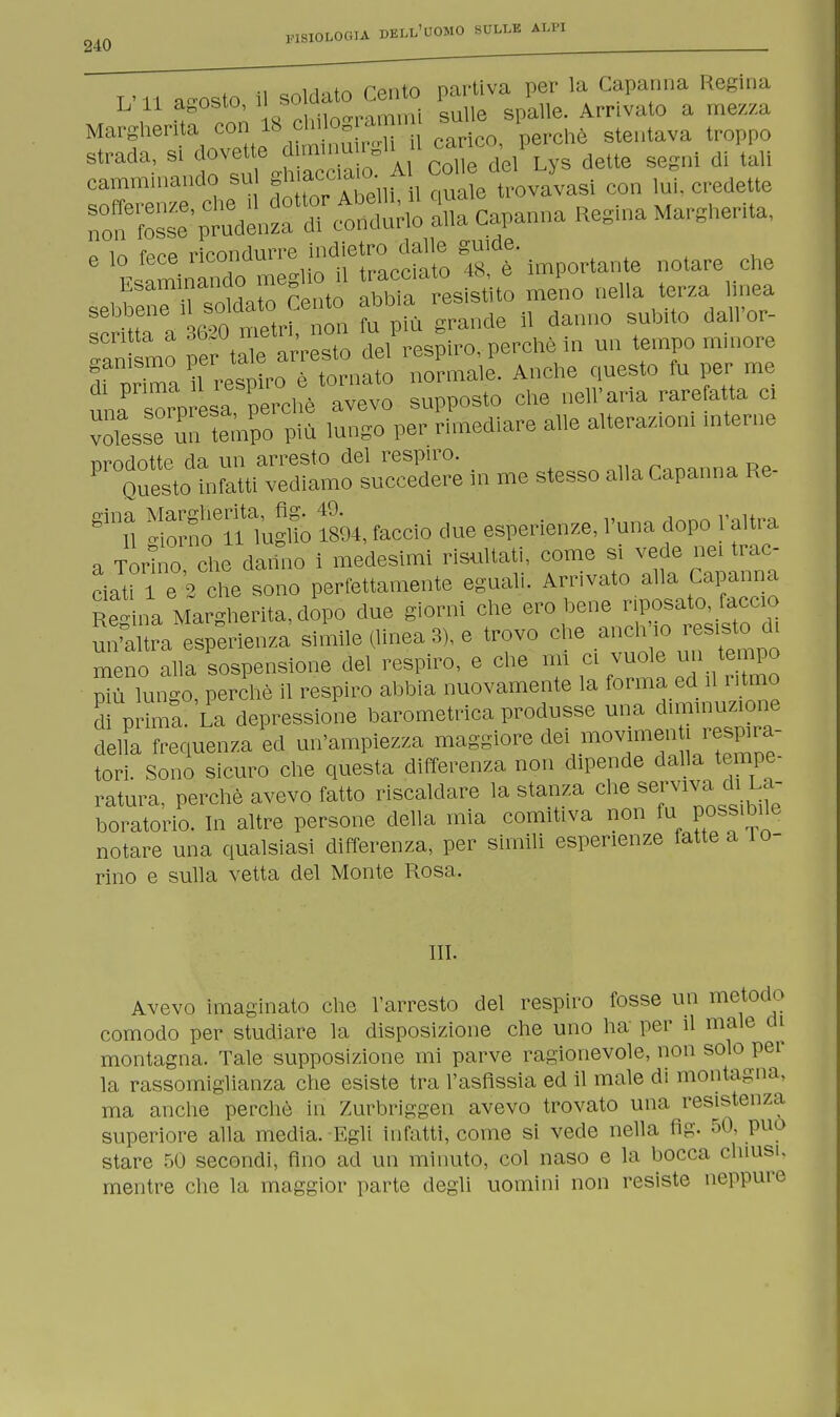 TMi a-osto il soldato Cento partiva per la Capanna Regina L 11 agosto, 11 *u' . { ulle spalle. Arrivato a mezza Margherita con 1S chi og s 1 strada, si dovette^^^J^s dette segni di tali —Sliiil quale trovavasi con lui. credette non fosse- prudenza di condurlo alla Capanna Regina Margherita, o in fprp ricondurre indietro dalle guide. 6 filando meglio 9 tracciato .S è —e notale f^VÌS ^r 6nonfop^nde il danno subito dall'or- oan smo per tale arresto del respiro, perchè in un tempo minore Tnrima 1 i4p?ro è tornato normale. Anche questo fu per me una S esa perchè avevo supposto che nell'aria rarefatta ci voltsse un tempo più lungo per rimediare alle alterazioni interne P^S-tS * me stesso alla Capanna Re- SÌnn-h lugt ÌL, faccio due esperienze, l'una dopo l'altra a Torino che datino i medesimi risultati, come si vede nei trac- ciati le 2 eie sono perfettamente eguali. Arrivato alla Capanna Regina Margherita, dopo due giorni che ero^e np. W un'altra esperienza simile (linea 3), e trovo che aneli io esisto meno alla sospensione del respiro, e che mi ci vuole un tempo P^ù lungo, perchè il respiro abbia nuovamente la forma ed il ritmo S prima'- La depressione barometrica produsse una ^muzione della frequenza ed un'ampiezza maggiore da ;movimen respira- tori. Sono sicuro che questa differenza non dipende dalla tempe- ratura, perchè avevo fatto riscaldare la stanza che servava di La- boratorio. In altre persone della mia comitiva non fu possibile notare una qualsiasi differenza, per simili esperienze fatte a 10- rino e sulla vetta del Monte Rosa. III. Avevo imaginato che l'arresto del respiro fosse un metodo comodo per studiare la disposizione che uno ha per il male di montagna. Tale supposizione mi parve ragionevole, non solo per la rassomiglianza che esiste tra l'asfissia ed il male di montagna, ma anche perchè in Zurbriggen avevo trovato una resistenza superiore alla media. Egli infatti, come si vede nella fig. 50, può stare 50 secondi, fino ad un minuto, col naso e la bocca chiusi, mentre che la maggior parte degli uomini non resiste neppure