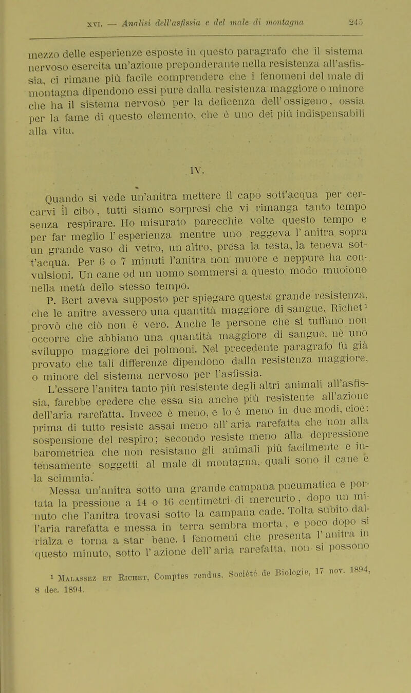 mezzo delle esperienze esposte in questo paragrafo che il sistema nervoso esercita un'azione preponderante nella resistenza all'asfis- sia ci rimane più facile comprendere che i fenomeni del male di montagna dipendono essi pure dalla resistenza maggiore© minore che hall sistema nervoso per la defìcenza dell'ossigeno, ossia per la fame di questo elemento, che è uno dei più indispensabili alla vita. IV. ( mando si vede un'anitra mettere il capo sott'acqua per cer- carvi il cibo, tutti siamo sorpresi che vi rimanga tanto tempo senza respirare. Ho misurato parecchie volte questo tempo e per far meglio L' esperienza mentre uno reggeva 1' anitra sopra un grande vaso di vetro, un altro, presa la testa, la teneva sot- t'acqua. Per 6 o 7 minuti l'anitra non muore e neppure ha con- vulsioni. Un cane od un uomo sommersi a questo modo muoiono nella metà dello stesso tempo. P. Bert aveva supposto per spiegare questa grande resistenza, che le anitre avessero una quantità maggiore di sangue. Richet* provò che ciò non è vero. Anche le persone che si tuffano non occorre che abbiano una quantità maggiore di sangue, ne uno sviluppo maggiore dei polmoni. Nel precedente paragrafo tu già provato che tali differenze dipendono dalla resistenza maggiore, o minore del sistema nervoso per l'asfissia. L'essere l'anitra tanto più resistente degli altri animali ali asfis- sia, farebbe credere che essa sia anche più resistente all'azione dell'aria rarefatta. Invece è meno, e lo è meno in due modi. cioè, prima di tutto resiste assai meno all'aria rarefatta che non alla sospensione del respiro; secondo resiste meno alla depressione barometrica che non resistano gii animali più facilmente e in- tensamente soggetti al male eli montagna, quali sono il cane e la scimmia.' .. _nit Messa un'anitra sotto una grande campana pneumatica e poi- tata la pressione a 14 o 1G centimetri di mercurio dopo un mi- nuto che l'anitra trovasi sotto la campana cade. Tolta subito dal- l'aria rarefatta e messa in terra sembra morta, e poco dopo s rialza c torna a star bene. 1 fenomeni che presenta lainba in questo minuto, sotto l'azione dell'aria rarefatta, non s. possono i Malassbz ut Richet, Comptes f6**118. Sociótó <le Biologie, 17 no* W*,