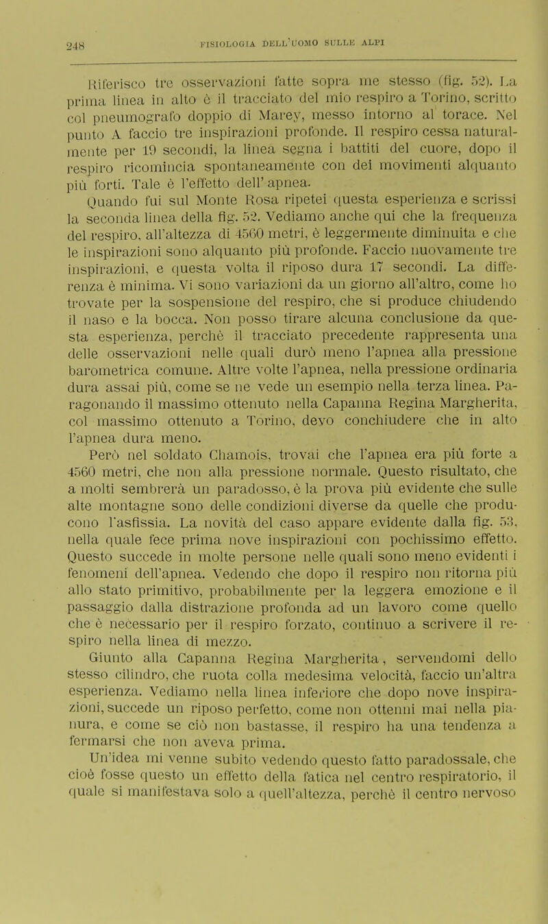 Riferisco tre osservazioni fatte sopra me stesso (fig. 52). La prima linea in alto è il tracciato del mio respiro a'l'orino, scritto col pneumografo doppio di Marey, messo intorno al torace. Nel punto A faccio tre inspirazioni profonde. Il respiro cessa natural- mente per 19 secondi, la linea segna i battiti del cuore, dopo il respiro ricomincia spontaneamente con dei movimenti alquanto più forti. Tale è l'effetto dell'apnea. Quando fui sul Monte Rosa ripetei questa esperienza e scrissi la seconda linea della flg. 52. Vediamo anche qui che la frequenza del respiro, all'altezza di 45G0 metri, è leggermente diminuita e che le inspirazioni sono alquanto più profonde. Faccio nuovamente tre inspirazioni, e questa volta il riposo dura 17 secondi. La diffe- renza è minima. Vi sono variazioni da un giorno all'altro, come ho trovate per la sospensione del respiro, che si produce chiudendo il naso e la bocca. Non posso tirare alcuna conclusione da que- sta esperienza, perchè il tracciato precedente rappresenta una delle osservazioni nelle quali durò meno l'apnea alla pressione barometrica comune. Altre volte l'apnea, nella pressione ordinaria dura assai più, come se ne vede un esempio nella terza linea. Pa- ragonando il massimo ottenuto nella Capanna Regina Margherita, col massimo ottenuto a Torino, devo conchiudere che in alto l'apnea dura meno. Però nel soldato Chamois, trovai che l'apnea era più forte a 4560 metri, che non alla pressione normale. Questo risultato, che a molti sembrerà un paradosso, è la prova più evidente che sulle alte montagne sono delle condizioni diverse da quelle che produ- cono l'asfissia. La novità del caso appare evidente dalla flg. 53, nella quale fece prima nove inspirazioni con pochissimo effetto. Questo succede in molte persone nelle quali sono meno evidenti i fenomeni dell'apnea. Vedendo che dopo il respiro non ritorna più allo stato primitivo, probabilmente per la leggera emozione e il passaggio dalla distrazione profonda ad un lavoro come quello che è necessario per il respiro forzato, continuo a scrivere il re- spiro nella linea di mezzo. Giunto alla Capanna Regina Margherita, servendomi dello stesso cilindro, che ruota colla medesima velocità, faccio un'altra esperienza. Vediamo nella linea inferiore che dopo nove inspira- zioni, succede un riposo perfetto, come non ottenni mai nella pia- nura, e come se ciò non bastasse, il respiro ha una tendenza a fermarsi che non aveva prima. Un'idea mi venne subito vedendo questo fatto paradossale, che cioè fosse questo un effetto della fatica nel centro respiratorio, il quale si manifestava solo a quell'altezza, perchè il centro nervoso
