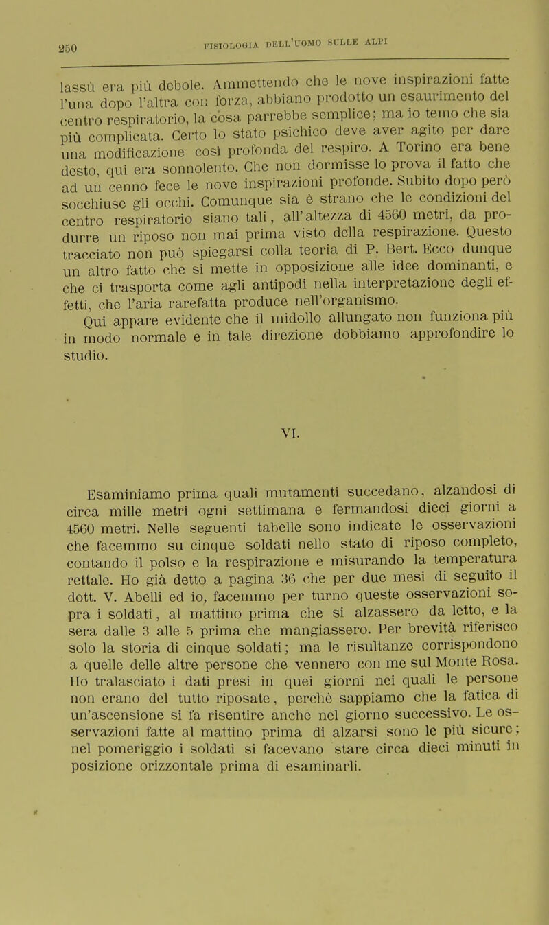 lassù era più debole. Ammettendo che le nove inspirazioni fatte l'una dopo l'altra con forza, abbiano prodotto un esaurimento del centro respiratorio, la còsa parrebbe semplice; ma io temo che sia più complicata. Certo lo stato psichico deve aver agito per dare una modificazione cosi profonda del respiro. A Torino era bene desto qui era sonnolento. Che non dormisse lo prova il fatto che ad un cenno fece le nove inspirazioni profonde. Subito dopo però socchiuse gli occhi. Comunque sia è strano che le condizioni del centro respiratorio siano tali, all'altezza di 4560 metri, da pro- durre un riposo non mai prima visto della respirazione. Questo tracciato non può spiegarsi colla teoria di P. Bert. Ecco dunque un altro fatto che si mette in opposizione alle idee dominanti, e che ci trasporta come agli antipodi nella interpretazione degli ef- fetti, che l'aria rarefatta produce nell'organismo. Qui appare evidente che il midollo allungato non funziona più in modo normale e in tale direzione dobbiamo approfondire lo studio. VI. Esaminiamo prima quali mutamenti succedano, alzandosi di circa mille metri ogni settimana e fermandosi dieci giorni a 4560 metri. Nelle seguenti tabelle sono indicate le osservazioni che facemmo su cinque soldati nello stato di riposo completo, contando il polso e la respirazione e misurando la temperatura rettale. Ho già detto a pagina 36 che per due mesi di seguito il dott. V. Abelli ed io, facemmo per turno queste osservazioni so- pra i soldati, al mattino prima che si alzassero da letto, e la sera dalle 3 alle 5 prima che mangiassero. Per brevità riferisco solo la storia di cinque soldati ; ma le risultanze corrispondono a quelle delle altre persone che vennero con me sul Monte Rosa. Ho tralasciato i dati presi in quei giorni nei quali le persone non erano del tutto riposate, perchè sappiamo che la fatica di un'ascensione si fa risentire anche nel giorno successivo. Le os- servazioni fatte al mattino prima di alzarsi sono le più sicure; nel pomeriggio i soldati si facevano stare circa dieci minuti in posizione orizzontale prima di esaminarli.