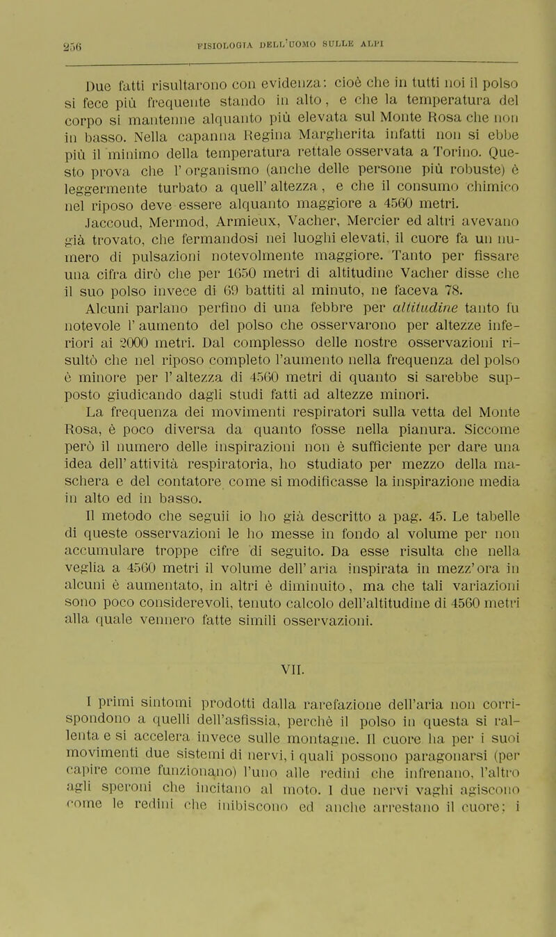 Due fatti risultarono con evidenza: cioè che in tutti noi il polso si fece più frequente stando in alto, e che la temperatura del corpo si mantenne alquanto più elevata sul Monte Rosa che non in basso. Nella capanna Regina Margherita infatti non si ebbe più il minimo della temperatura rettale osservata a Torino. Que- sto prova che 1' organismo (anche delle persone più robuste) è leggermente turbato a quell'altezza, e che il consumo chimico nel riposo deve essere alquanto maggiore a 4560 metri. Jaccoud, Mermod, Armieux, Vacher, Mercier ed altri avevano già trovato, che fermandosi nei luoghi elevati, il cuore fa un nu- mero di pulsazioni notevolmente maggiore. Tanto per fissare una cifra dirò che per 1650 metri di altitudine Vacher disse che il suo polso invece di 69 battiti al minuto, ne faceva 78. Alcuni parlano perfino di una febbre per altitudine tanto fu notevole l' aumento del polso che osservarono per altezze infe- riori ai 2000 metri. Dal complesso delle nostre osservazioni ri- sultò che nel riposo completo l'aumento nella frequenza del polso è minore per 1' altezza di 4560 metri di quanto si sarebbe sup- posto giudicando dagli studi fatti ad altezze minori. La frequenza dei movimenti respiratori sulla vetta del Monte Rosa, è poco diversa da quanto fosse nella pianura. Siccome però il numero delle inspirazioni non è sufficiente per dare una idea dell'attività respiratoria, ho studiato per mezzo della ma- schera e del contatore come si modificasse la inspirazione media in alto ed in basso. Il metodo che seguii io ho già descritto a pag. 45. Le tabelle di queste osservazioni le ho messe in fondo al volume per non accumulare troppe cifre di seguito. Da esse risulta che nella veglia a 4560 metri il volume dell'aria inspirata in mezz'ora in alcuni è aumentato, in altri è diminuito, ma che tali variazioni sono poco considerevoli, tenuto calcolo dell'altitudine di 4560 metri alla quale vennero fatte simili osservazioni. VII. I primi sintomi prodotti dalla rarefazione dell'aria non corri- spondono a quelli dell'asfissia, perchè il polso in questa si ral- lenta e si accelera invece sulle montagne. Il cuore ha per i suoi movimenti due sistemi di nervi, i quali possono paragonarsi (per capire come funzionano) l'uno alle redini che infrenano, l'altro agli speroni che incitano al moto. 1 due nervi vaghi agiscono come le redini che inibiscono ed anche arrestano il cuore: i