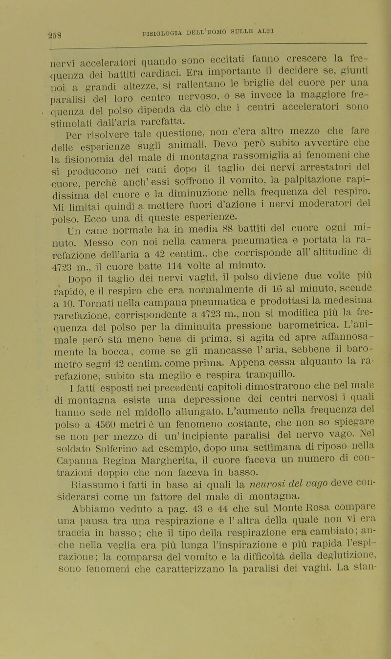 riervì acceleratori quando sono eccitati fanno crescere la fre- quenza dei battiti cardiaci. Era importante il decidere se, giunti noi a grandi altezze, si rallentano le briglie del cuore per una paralisi del loro centro nervoso, o se invece la maggiore fre- quenza del polso dipenda da ciò che i centri acceleratori sono stimolati dall'aria rarefatta. Per risolvere tale questione, non c'era altro mezzo che lare delle esperienze sugli animali. Devo però subito avvertire che la fisionomia del male di montagna rassomiglia ai fenomeni che si producono nei cani dopo il taglio dei nervi arrestatori del cuore, perchè anch' essi soffrono il vomito, la palpitazione rapi- dissima del cuore e la diminuzione nella frequenza del respiro. Mi limitai quindi a mettere fuori d'azione i nervi moderatori del polso. Ecco una di queste esperienze. Un cane normale ha in media 88 battiti del cuore ogni mi- nuto. Messo con noi nella camera pneumatica e portata la ra- refazione dell'aria a 42 centim.. che corrisponde all' altitudine di 4723 m., il cuore batte 114 volte al minuto. Dopo il taglio dei nervi vaghi, il polso diviene due volte più rapido, e il respiro che era normalmente di 16 al minuto, scende a 10. Tornati nella campana pneumatica e prodottasi la medesima rarefazione, corrispondente a 4723 m., non si modifica più la fre- quenza del polso per la diminuita pressione barometrica. L'ani- male però sta meno bene di prima, si agita ed apre affannosa- mente la bocca, come se gli mancasse l'aria, sebbene il baro- metro segni 42 centim. come prima. Appena cessa alquanto la ra- refazione, subito sta meglio e respira tranquillo. I fatti esposti nei precedenti capitoli dimostrarono che nel male di montagna esiste una depressione dei centri nervosi i quali hanno sede nel midollo allungato. L'aumento nella frequenza del polso a 4560 metri è un fenomeno costante, che non so spiegare se non per mezzo di un'incipiente paralisi del nervo vago. Nel soldato Solferino ad esempio, dopo una settimana di riposo nella Capanna Regina Margherita, il cuore faceva un numero di con- trazioni doppio che non faceva in basso. Riassumo i fatti in base ai quali la neurosi del vago deve con- siderarsi come un fattore del male di montagna. Abbiamo veduto a pag. 43 e 44 che sul Monte Rosa compare una pausa tra una respirazione e 1' altra della quale non vi era traccia in basso; che il tipo della respirazione era cambiato; an- che nella veglia era più lunga l'inspirazione e più rapida l'espi- razione; la comparsa del vomito e la difficoltà della deglutizione, sono fenomeni che caratterizzano la paralisi dei vaghi. La stan-