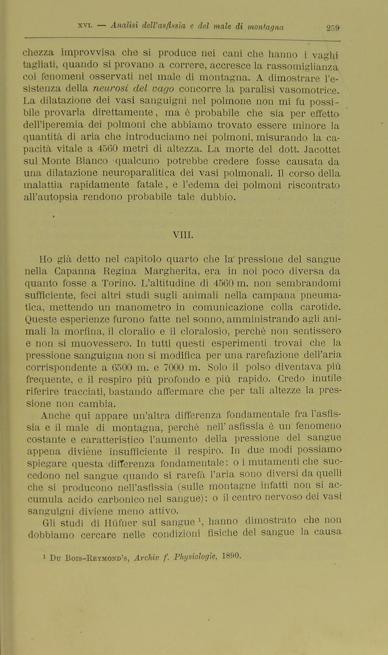 chezza improvvisa che si produce nei cani che hanno i vaghi tagliati, quando si provano a correre, accresce la rassomiglianza coi fenomeni osservati nel male di montagna. A dimostrare l'e- sistenza della neurosi del vago concorre la paralisi vasomotrice. La dilatazione dei vasi sanguigni nel polmone non mi fu possi- bile provarla direttamente, ma è probabile che sia per effetto dell'iperemia dei polmoni che abbiamo trovato essere minore la quantità di aria che introduciamo nei polmoni, misurando la ca- pacità vitale a 4560 metri di altezza. La morte del dott. Jacottet sul Monte Bianco qualcuno potrebbe credere fosse causata da una dilatazione neuroparalitica dei vasi polmonali. Il corso della malattia rapidamente fatale, e l'edema dei polmoni riscontrato all'autopsia rendono probabile tale dubbio. Vili. Ho già detto nel capitolo quarto che la pressione del sangue nella Capanna Regina Margherita, era in noi poco diversa da quanto fosse a Torino. L'altitudine di 4560 m. non sembrandomi sufficiente, feci altri studi sugli animali nella campana pneuma- tica, mettendo un manometro in comunicazione colla carotide. Queste esperienze furono fatte nel sonno, amministrando agli ani- mali la morfina, il cloralio e il cloralosio, perchè non sentissero e non si muovessero. In tutti questi esperimenti trovai che la pressione sanguigna non si modifica per una rarefazione dell'aria corrispondente a 6500 m. e 7000 m. Solo il polso diventava più frequente, e il respiro più profondo e più rapido. Credo inutile riferire tracciati, bastando affermare che per tali altezze la pres- sione non cambia. Anche qui appare un'altra differenza fondamentale fra l'asfis- sia e il male di montagna, perchè nell' asfissia è un fenomeno costante e caratteristico l'aumento della pressione del sangue appena diviène insufficiente il respiro. In due modi possiamo spiegare questa differenza fondamentale: o i mutamenti che suc- cedono nel sangue quando si rarefà l'aria sono diversi da quelli che si producono nell'asfissia (sulle montagne infatti non si ac- cumula acido carbonico nel sangue): o il centro nervoso dei vasi sanguigni diviene meno attivo. Gli studi di Hùfner sul sangue \ hanno dimostrato che non dobbiamo cercare nelle condizioni fisiche del sangue la causa 1 Du Bois-Eeymond's, Archiv f. Physiologie, 1890.