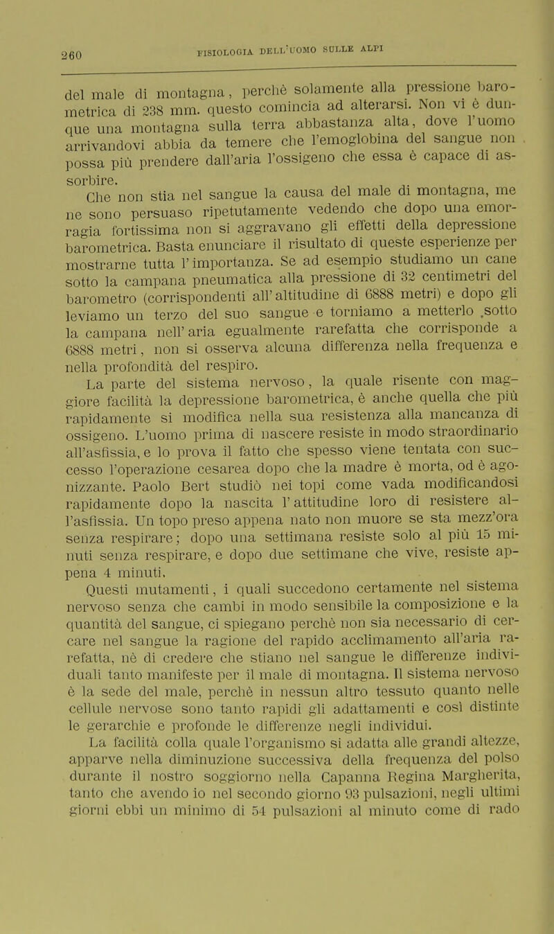 del male di montagna, perchè solamente alla pressione baro- metrica di 238 mm. questo comincia ad alterarsi. Non vi e dun- que una montagna sulla terra abbastanza alta, dove l'uomo arrivandovi abbia da temere che l'emoglobina del sangue non possa più prendere dall'aria l'ossigeno che essa è capace di as- sorbire. , , ,. Che non stia nel sangue la causa del male di montagna, me ne sono persuaso ripetutamente vedendo che dopo una emor- ragia fortissima non si aggravano gli effetti della depressione barometrica. Basta enunciare il risultato di queste esperienze per mostrarne tutta l'importanza. Se ad esempio studiamo un cane sotto la campana pneumatica alla pressione di 32 centimetri del barometro (corrispondenti all'altitudine di 6888 metri) e dopo gli leviamo un terzo del suo sangue e torniamo a metterlo .sotto la campana nell'aria egualmente rarefatta che corrisponde a G888 metri, non si osserva alcuna differenza nella frequenza e nella profondità del respiro. La parte del sistema nervoso, la quale risente con mag- giore facilità la depressione barometrica, è anche quella che più rapidamente si modifica nella sua resistenza alla mancanza di ossigeno. L'uomo prima di nascere resiste in modo straordinario all'asfissia, e lo prova il fatto che spesso viene tentata con suc- cesso l'operazione cesarea dopo che la madre è morta, od è ago- nizzante. Paolo Bert studiò nei topi come vada modificandosi rapidamente dopo la nascita l'attitudine loro di resistere al- l'asfissia. Un topo preso appena nato non muore se sta mezz'ora senza respirare; dopo una settimana resiste solo al più 15 mi- nuti senza respirare, e dopo due settimane che vive, resiste ap- pena 4 minuti. Questi mutamenti, i quali succedono certamente nel sistema nervoso senza che cambi in modo sensibile la composizione e la quantità del sangue, ci spiegano perchè non sia necessario di cer- care nel sangue la ragione del rapido acclimainento all'aria ra- refatta, nè di credere che stiano nel sangue le differenze indivi- duali tanto manifeste per il male di montagna. Il sistema nervoso è la sede del male, perchè in nessun altro tessuto quanto nelle cellule nervose sono tanto rapidi gli adattamenti e così distinte le gerarchie e profonde le differenze negli individui. La, facilità colla quale l'organismo si adatta alle grandi altezze, apparve nella diminuzione successiva della frequenza del polso durante il nostro soggiorno nella Capanna Regina Margherita, tanto che avendo io nel secondo giorno 03 pulsazioni, negli ultimi giorni ebbi un minimo di 54 pulsa/ioni al minuto come di rado