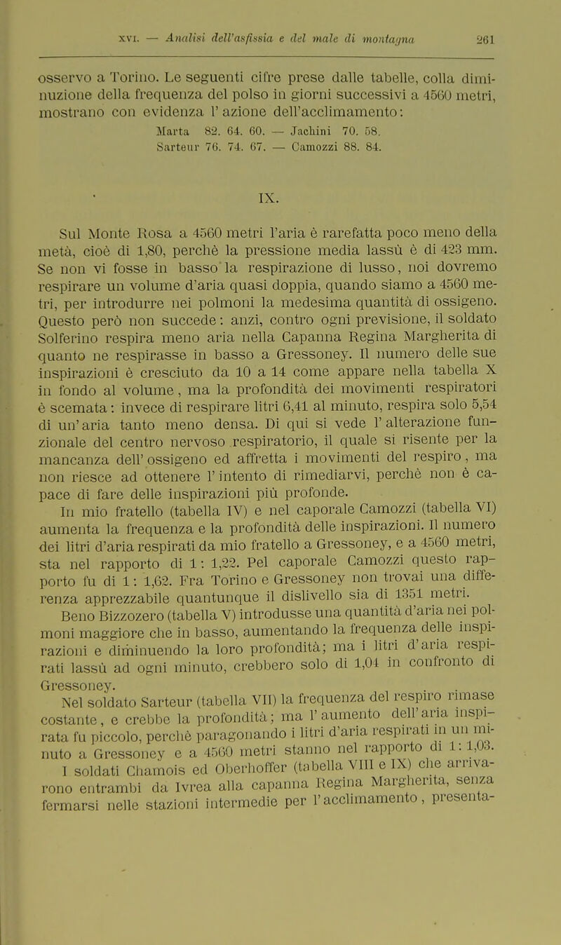 osservo a Torino. Le seguenti cifre prese dalle tabelle, colla dimi- nuzione della frequenza del polso in giorni successivi a 4560 metri, mostrano con evidenza l'azione dell'acciimamento: Marta 82. 64. 60. — Jackini 70. 58. Sarteur 76. 74. 67. — Camozzi 88. 84. IX. Sul Monte Rosa a 4560 metri l'aria è rarefatta poco meno della metà, cioè di 1,80, perchè la pressione media lassù è di 423 mm. Se non vi fosse in basso la respirazione di lusso, noi dovremo respirare un volume d'aria quasi doppia, quando siamo a 4560 me- tri, per introdurre nei polmoni la medesima quantità di ossigeno. Questo però non succede : anzi, contro ogni previsione, il soldato Solferino respira meno aria nella Capanna Regina Margherita di quanto ne respirasse in basso a Gressoney. Il numero delle sue inspirazioni è cresciuto da 10 a 14 come appare nella tabella X in fondo al volume, ma la profondità dei movimenti respiratori è scemata : invece di respirare litri 6,41 al minuto, respira solo 5,54 di un' aria tanto meno densa. Di qui si vede 1' alterazione fun- zionale del centro nervoso respiratorio, il quale si risente per la mancanza dell' ossigeno ed affretta i movimenti del respiro, ma non riesce ad ottenere l'intento di rimediarvi, perchè non è ca- pace di fare delle inspirazioni più profonde. In mio fratello (tabella IV) e nel caporale Camozzi (tabella VI) aumenta la frequenza e la profondità delle inspirazioni. Il numero dei litri d'aria respirati da mio fratello a Gressoney, e a 4560 metri, sta nel rapporto di 1: 1,22. Pel caporale Camozzi questo rap- porto fu di 1: 1,62. Fra Torino e Gressoney non trovai una diffe- renza apprezzabile quantunque il dislivello sia di 1351 metri. Beno Bizzozero (tabella V) introdusse una quantità d'aria nei pol- moni maggiore che in basso, aumentando la frequenza delle inspi- razioni e diminuendo la loro profondità; ma i litri d'aria respi- rati lassù ad ogni minuto, crebbero solo di 1,04 in confronto di Gressoney. Nel soidato Sarteur (tabella VII) la frequenza del respiro rimase costante, e crebbe la profondità; ina l'aumento dell'aria inspi- rata fu piccolo, perdio paragonando i litri d'aria respirati in un mi- nuto a Gressoney e a L560 metri stanno nel rapporto di 1:1,03. I soldati Chamois ed Oberhoffer (tabella Milo IX) che arriva- rono entrambi da Ivrea alla capanna Regina Margherita, senza fermarsi nelle stazioni intermedie per l'acclimamento, presenta-