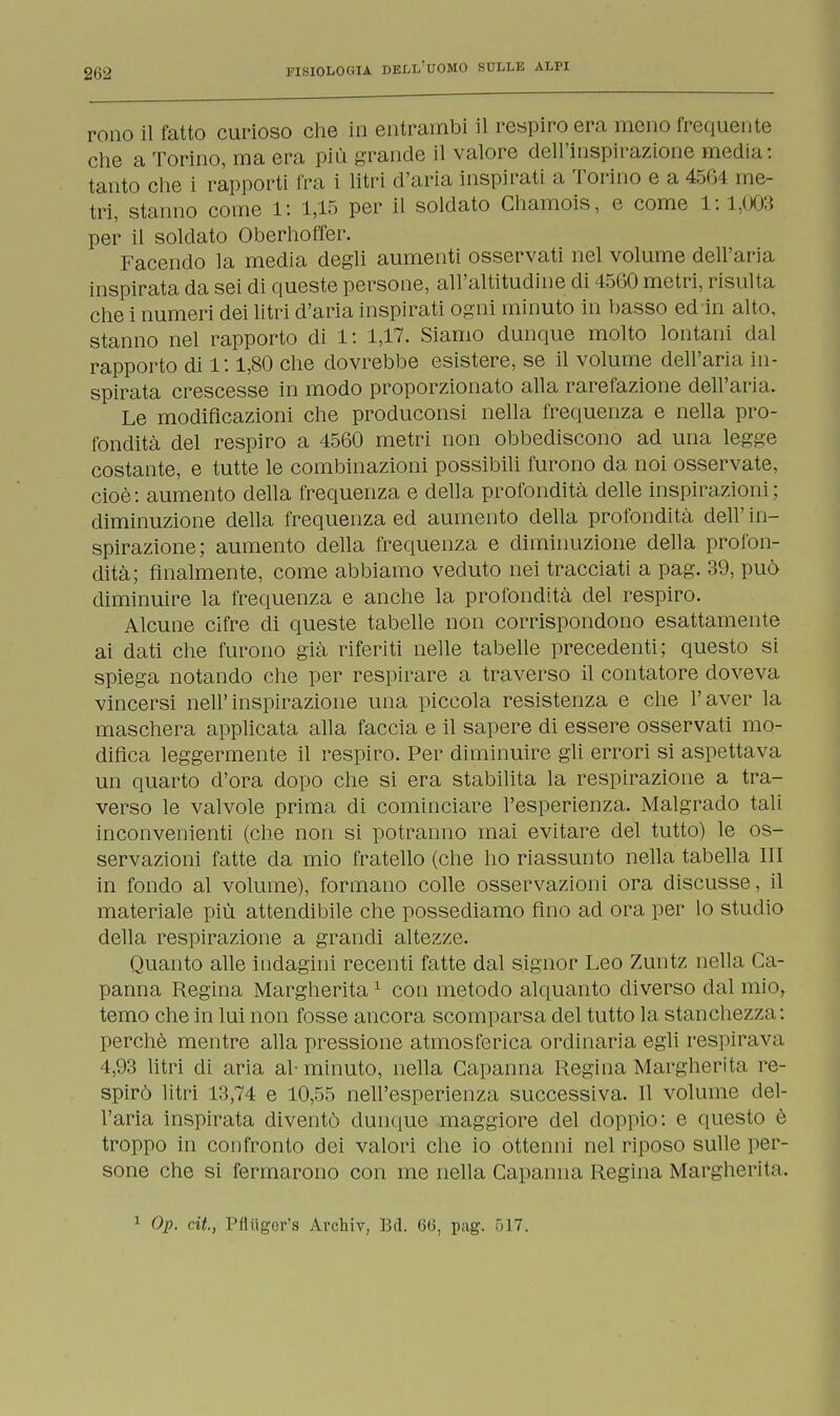 remo il fatto curioso che in entrambi il respiro era mono frequente che a Torino, ma era più grande il valore dell'inspirazione media : tanto che i rapporti fra i litri d'aria inspirati a Torino e a 4504 ine- tri, stanno come 1: 1,15 per il soldato Chamois, e come 1: 1,003 per il soldato Oberhoffer. Facendo la media degli aumenti osservati nel volume dell'aria inspirata da sei di queste persone, all'altitudine di 4560 metri, risulta che i numeri dei litri d'aria inspirati ogni minuto in basso ed in alto, stanno nel rapporto di 1: 1,17. Siamo dunque molto lontani dal rapporto di l: 1,80 che dovrebbe esistere, se il volume dell'aria in- spirata crescesse in modo proporzionato alla rarefazione dell'aria. Le modificazioni che produconsi nella frequenza e nella pro- fondità del respiro a 4560 metri non obbediscono ad una legge costante, e tutte le combinazioni possibili furono da noi osservate, cioè: aumento della frequenza e della profondità delle inspirazioni; diminuzione della frequenza ed aumento della profondità dell' in- spirazione; aumento della frequenza e diminuzione della profon- dità; finalmente, come abbiamo veduto nei tracciati a pag. 39, può diminuire la frequenza e anche la profondità elei respiro. Alcune cifre di queste tabelle non corrispondono esattamente ai dati che furono già riferiti nelle tabelle precedenti; questo si spiega notando che per respirare a traverso il contatore doveva vincersi nell'inspirazione una piccola resistenza e che l'aver la maschera applicata alla faccia e il sapere di essere osservati mo- difica leggermente il respiro. Per diminuire gli errori si aspettava un quarto d'ora dopo che si era stabilita la respirazione a tra- verso le valvole prima di cominciare l'esperienza. Malgrado tali inconvenienti (che non si potranno mai evitare del tutto) le os- servazioni fatte da mio fratello (che ho riassunto nella tabella III in fondo al volume), formano colle osservazioni ora discusse, il materiale più attendibile che possediamo fino ad ora per lo studio della respirazione a grandi altezze. Quanto alle indagini recenti fatte dal signor Leo Zuntz nella Ca- panna Regina Margherita1 con metodo alquanto diverso dal mio, temo che in lui non fosse ancora scomparsa del tutto la stanchezza: perchè mentre alla pressione atmosferica ordinaria egli respirava 4,93 litri di aria al- minuto, nella Capanna Regina Margherita re- spirò litri 13,74 e 10,55 nell'esperienza successiva. Il volume del- l'aria inspirata diventò dunque maggiore del doppio: e questo è troppo in confronto dei valori che io ottenni nel riposo sulle per- sone che si fermarono con me nella Capanna Regina Margherita. 1 Op. cit, Pfliiger's Archiv, Bd. 66, pag. 517.
