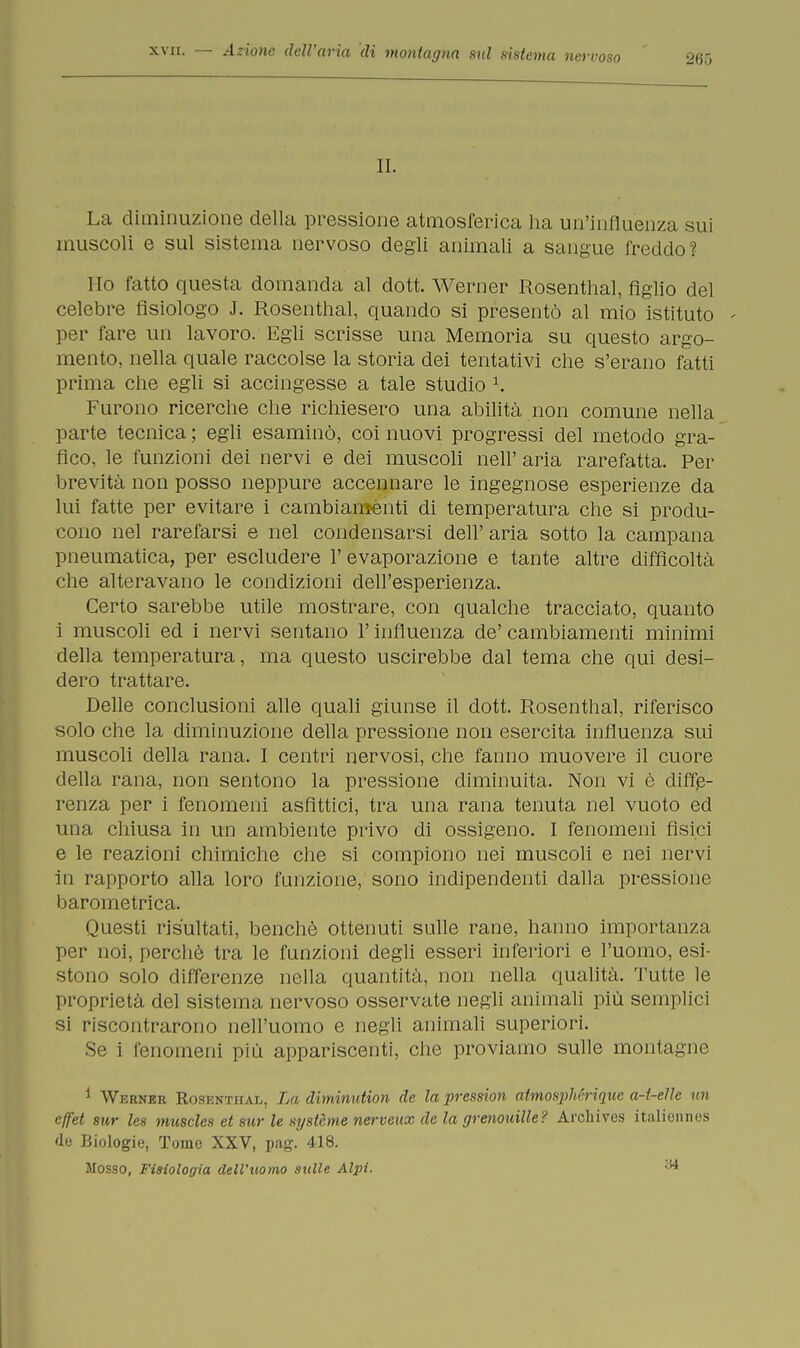 xvii. — Azione dell'aria di montagna sul sistema neri-oso 26Ò IL La diminuzione della pressione atmosferica ha un'influenza sui muscoli e sul sistema nervoso degli animali a sangue freddo? Ho fatto questa domanda al dott. Werner Rosenthal, figlio del celebre fisiologo J. Rosenthal, quando si presentò al mio istituto - per fare un lavoro. Egli scrisse una Memoria su questo argo- mento, nella quale raccolse la storia dei tentativi che s'erano fatti prima che egli si accingesse a tale studio 1. Furono ricerche che richiesero una abilità non comune nella parte tecnica ; egli esaminò, coi nuovi progressi del metodo gra- fico, le funzioni dei nervi e dei muscoli neh' aria rarefatta. Per brevità non posso neppure accennare le ingegnose esperienze da lui fatte per evitare i cambiaménti di temperatura che si produ- cono nel rarefarsi e nel condensarsi dell' aria sotto la campana pneumatica, per escludere 1' evaporazione e tante altre difficoltà che alteravano le condizioni dell'esperienza. Certo sarebbe utile mostrare, con qualche tracciato, quanto i muscoli ed i nervi sentano l'influenza de' cambiamenti minimi della temperatura, ma questo uscirebbe dal tema che qui desi- dero trattare. Delle conclusioni alle quali giunse il dott. Rosenthal, riferisco solo che la diminuzione della pressione non esercita influenza sui muscoli della rana. I centri nervosi, che fanno muovere il cuore della rana, non sentono la pressione diminuita. Non vi è diffe- renza per i fenomeni asfìttici, tra una rana tenuta nel vuoto ed una chiusa in un ambiente privo di ossigeno. I fenomeni fisici e le reazioni chimiche che si compiono nei muscoli e nei nervi in rapporto alla loro funzione, sono indipendenti dalla pressione barometrica. Questi risultati, benché ottenuti sulle rane, hanno importanza per noi, perchè tra le funzioni degli esseri inferiori e l'uomo, esi- stono solo differenze nella quantità, non nella qualità. Tutte le proprietà del sistema nervoso osservate negli animali più semplici si riscontrarono nell'uomo e negli animali superiori. Se i fenomeni più appariscenti, che proviamo sulle montaci io 1 Werner Rosenthal, La diminution de la pression atmosphériqnc a-t-elle un cffet sur les muscles et sur le système nerveux de la grenouille? Archives italionnes de Biologie, Tome XXV, pag. 418. Mosso, Fisiologia dell'uomo sulle Alpi. ,!4