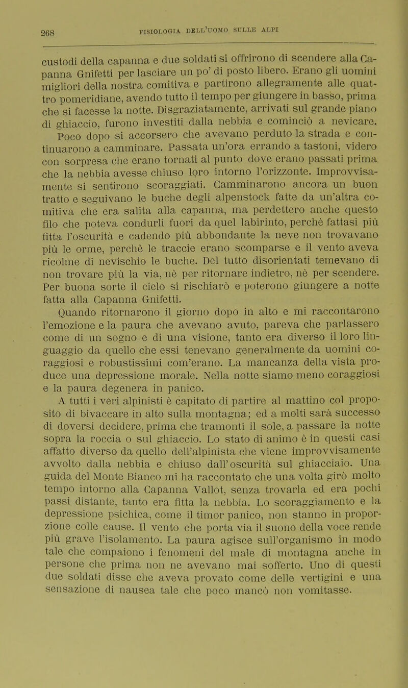 custodi della capanna e due soldati si offrirono di scendere alla Ca- panna Gnifetti per lasciare un po' di posto libero. Erano gli uomini migliori della nostra comitiva e partirono allegramente alle quat- tro pomeridiane, avendo tutto il tempo per giungere in basso, prima che si facesse la notte. Disgraziatamente, arrivati sul grande piano di ghiaccio, furono investiti dalla nebbia e cominciò a nevicare. Poco dopo si accorsero che avevano perduto la strada e con- tinuarono a camminare. Passata un'ora errando a tastoni, videro con sorpresa che erano tornati al punto dove erano passati prima che la nebbia avesse chiuso loro intorno l'orizzonte. Improvvisa- mente si sentirono scoraggiati. Camminarono ancora un buon tratto e seguivano le buche degli alpenstock fatte da un'altra co- mitiva che era salita alla capanna, ma perdettero anche questo filo che poteva condurli fuori da quel labirinto, perchè fattasi più Atta l'oscurità e cadendo più abbondante la neve non trovavano più le orme, perchè le traccie erano scomparse e il vento aveva ricolme di nevischio le buche. Del tutto disorientati temevano di non trovare più la via, nè per ritornare indietro, nè per scendere. Per buona sorte il cielo si rischiarò e poterono giungere a notte fatta alla Capanna Gnifetti. Quando ritornarono il giorno dopo in alto e mi raccontarono l'emozione e la paura che avevano avuto, pareva che parlassero come di un sogno e di una visione, tanto era diverso il loro lin- guaggio da quello che essi tenevano generalmente da uomini co- raggiosi e robustissimi com'erano. La mancanza della vista pro- duce una depressione morale. Nella notte siamo meno coraggiosi e la paura degenera in panico. A tutti i veri alpinisti è capitato di partire al mattino col propo- sito di bivaccare in alto sulla montagna; ed a molti sarà successo di doversi decidere, prima che tramonti il sole, a passare la notte sopra la roccia o sul ghiaccio. Lo stato di animo è in questi casi affatto diverso da quello dell'alpinista che viene improvvisamente avvolto dalla nebbia e chiuso dall'oscurità sul ghiacciaio. Una guida del Monte Bianco mi ha raccontato che una volta girò molto tempo intorno alla Capanna Vallot, senza trovarla ed era pochi passi distante, tanto era fitta la nebbia. Lo scoraggiamento e la depressione psichica, come il timor panico, non stanno in propor- zione colle cause. Il vento che porta via il suono della voce rende più grave l'isolamento. La paura agisce sull'organismo in modo tale che compaiono i fenomeni del male di montagna anche in persone che prima non ne avevano mai sofferto. Uno di questi due soldati disse che aveva provato come delle vertigini e una. sensazione di nausea tale che poco mancò non vomitasse.