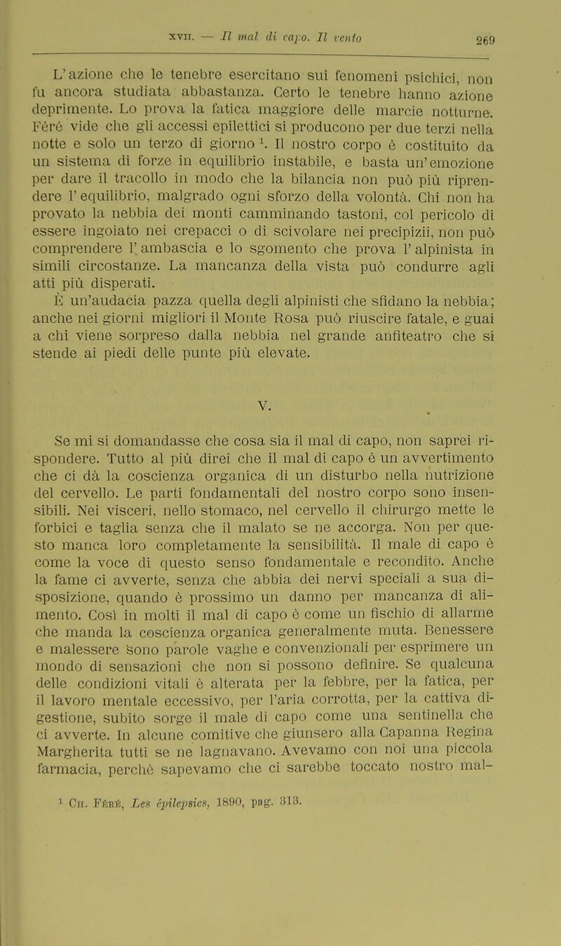 L'azione che le tenebre esercitano sui fenomeni psichici, non fu ancora studiata abbastanza. Certo le tenebre hanno azione deprimente. Lo prova la fatica maggiore delle marcie notturne. Féré vide che gli accessi epilettici si producono per due terzi nella notte e solo un terzo di giorno 1. Il nostro corpo è costituito da un sistema di forze in equilibrio instabile, e basta un'emozione per dare il tracollo in modo che la bilancia non può più ripren- dere l'equilibrio, malgrado ogni sforzo della volontà. Chi non ha provato la nebbia dei monti camminando tastoni, col pericolo di essere ingoiato nei crepacci o di scivolare nei precipizi!, non può comprendere 1' ambascia e lo sgomento che prova Y alpinista in simili circostanze. La mancanza della vista può condurre agli atti più disperati. È un'audacia pazza quella degli alpinisti che sfidano la nebbia ; anche nei giorni migliori il Monte Rosa può riuscire fatale, e guai a chi viene sorpreso dalla nebbia nel grande anfiteatro che si stende ai piedi delle punte più elevate. V. Se mi si domandasse che cosa sia il mal di capo, non saprei ri- spondere. Tutto al più direi che il mal di capo è un avvertimento che ci dà la coscienza organica di un disturbo nella nutrizione del cervello. Le parti fondamentali del nostro corpo sono insen- sibili. Nei visceri, nello stomaco, nel cervello il chirurgo mette le forbici e taglia senza che il malato se ne accorga. Non per que- sto manca loro completamente la sensibilità. Il male di capo è come la voce di questo senso fondamentale e recondito. Anche la fame ci avverte, senza che abbia dei nervi speciali a sua di- sposizione, quando è prossimo un danno per mancanza di ali- mento. Così in molti il mal di capo è come un fischio di allarme che manda la coscienza organica generalmente muta. Benessere e malessere sono parole vaghe e convenzionali per esprimere un mondo di sensazioni che non si possono definire. Se qualcuna delle condizioni vitali è alterata per la febbre, per la fatica, per il lavoro mentale eccessivo, per l'aria corrotta, per la cattiva di- gestione, subito sorge il male di capo come una sentinella che ci avverte. In alcune comitive clic giunsero alla Capanna Regina Margherita tutti se ne lagnavano. Avevamo con noi una piccola farmacia, perchè sapevamo che ci sarebbe toccato nostro mal- 1 Cn. Féré, Lea épihpsies, 1890, pag. 313.