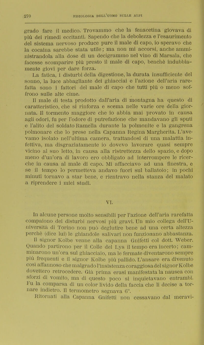 grado fare il medico. Trovammo che la fenacetina giovava di più dei rimedi eccitanti. Sapendo che la debolezza e l'esaurimento del sistema nervoso produce pure il male di capo, io speravo che la cocaina sarebbe stata utile ; ma non mi accorsi, anche ammi- nistrandola alla dose di un decigrammo nel vino di Marsala, che facesse scomparire più presto il male di capo, benché indubbia- mente giovi per dare forza. La fatica, i disturbi della digestione, la durata insufficiente del sonno, la luce abbagliante dei ghiacciai e l'azione dell'aria rare- fatta sono i fattori del male di capo che tutti più o meno sof- frono sulle alte cime. Il male di testa prodotto dall'aria di montagna ha questo di caratteristico, che si rinforza e scema nelle varie ore della gior- nata. Il tormento maggiore che io abbia mai provato in causa agli odori, fu per l'odore di putrefazione che mandavano gli sputi e l'alito del soldato Ramella durante la polmonite e la gangrena polmonare che lo prese nella Capanna Regina Margherita. L'ave- vamo isolato nell'ultima camera, trattandosi di una malattia in- fettiva, ma disgraziatamente io dovevo lavorare quasi sempre vicino al suo letto, in causa alla ristrettezza dello spazio, e dopo meno d'un'ora di lavoro ero obbligato ad interrompere le ricer- che in causa al male di capo. Mi affacciavo ad una finestra, e se il tempo lo permetteva andavo fuori sul ballatoio; in pochi minuti tornavo a star bene, e rientravo nella stanza del malato a riprendere i miei studi. VI. In alcune persone molto sensibili per l'azione dell'aria rarefatta compaiono dei disturbi nervosi più gravi. Un mio collega dell'U- niversità di Torino non può deglutire bene ad una certa altezza perchè (dice lui) le ghiandole salivari non funzionano abbastanza. Il signor Kolbe venne alla capanna Gnifetti col dott. Weber. Quando partirono per il Colle del Lys il tempo era incerto; cam- minarono un'ora sul ghiacciaio, ma le fermate diventarono sempre più frequenti e il signor Kolbe più pallido. L'ansare era divenuto così all'annoso che malgrado l'insistenza coraggiosa del signor Kolbe dovettero retrocedere. Già prima erasi manifestata la nausea con sforzi di vomito, ma di questo poco si inquietavano entrambi. Fu la comparsa di un color livido della faccia che li decise a tor- nare indietro. Il termometro segnava 6°. Ritornati alla Capanna Gnifetti non cessavano dal meravi-