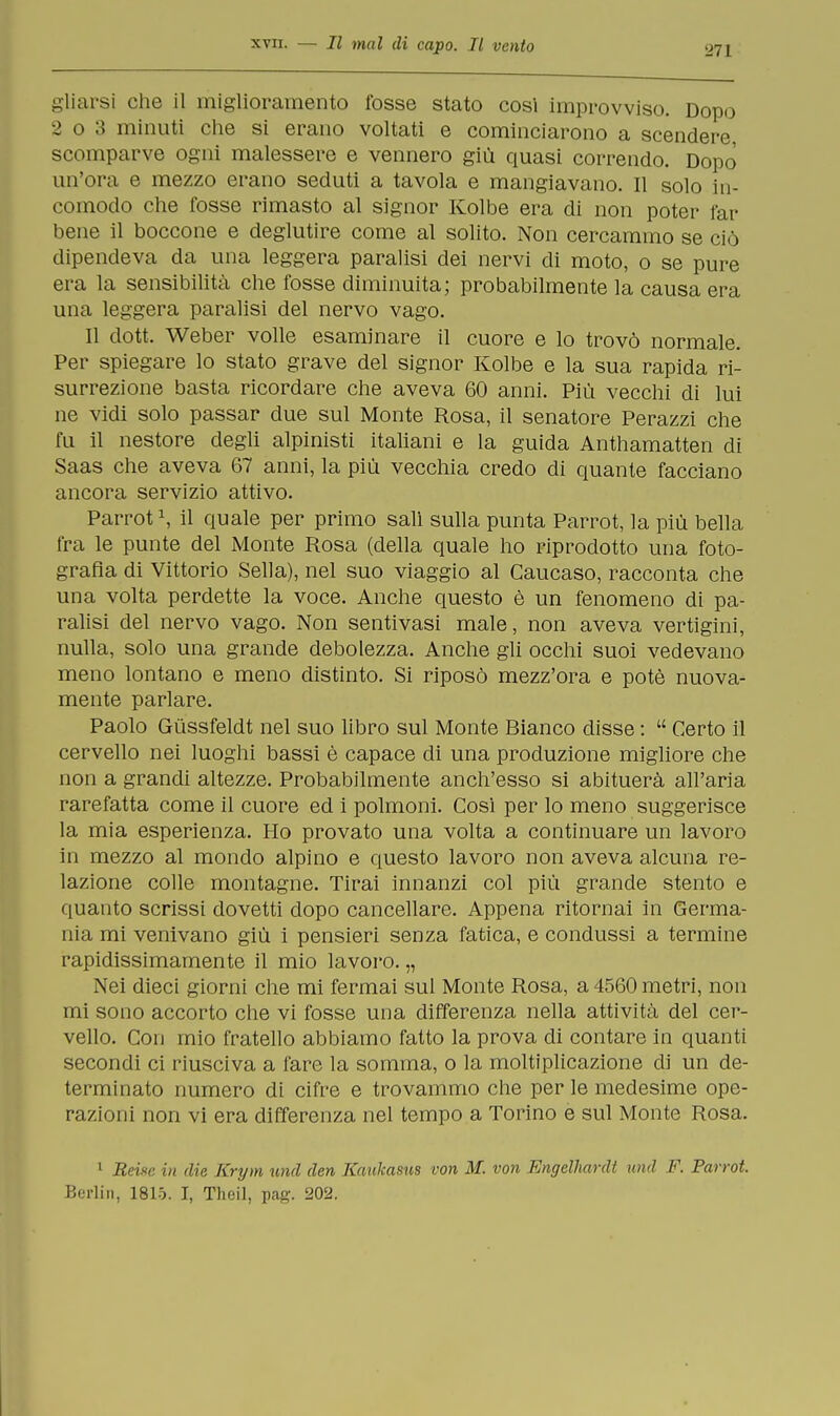 271 gliarsi che il miglioramento fosse stato cosi improvviso. Dopo 2 o 3 minuti che si erano voltati e cominciarono a scendere, scomparve ogni malessere e vennero giù quasi correndo. Dopo' un'ora e mezzo erano seduti a tavola e mangiavano. Il solo in- comodo che fosse rimasto al signor Kolbe era di non poter far bene il boccone e deglutire come al solito. Non cercammo se ciò dipendeva da una leggera paralisi dei nervi di moto, o se pure era la sensibilità che fosse diminuita; probabilmente la causa era una leggera paralisi del nervo vago. Il dott. Weber volle esaminare il cuore e lo trovò normale. Per spiegare lo stato grave del signor Kolbe e la sua rapida ri- surrezione basta ricordare che aveva 60 anni. Più vecchi di lui ne vidi solo passar due sul Monte Rosa, il senatore Perazzi che fu il nestore degli alpinisti italiani e la guida Anthamatten di Saas che aveva 67 anni, la più vecchia credo di quante facciano ancora servizio attivo. Parrot1, il quale per primo salì sulla punta Parrot, la più bella fra le punte del Monte Rosa (della quale ho riprodotto una foto- grafìa di Vittorio Sella), nel suo viaggio al Caucaso, racconta che una volta perdette la voce. Anche questo è un fenomeno di pa- ralisi del nervo vago. Non sentivasi male, non aveva vertigini, nulla, solo una grande debolezza. Anche gli occhi suoi vedevano meno lontano e meno distinto. Si riposò mezz'ora e potè nuova- mente parlare. Paolo Gùssfeldt nel suo libro sul Monte Bianco disse :  Certo il cervello nei luoghi bassi è capace di una produzione migliore che non a grandi altezze. Probabilmente anch'esso si abituerà all'aria rarefatta come il cuore ed i polmoni. Così per lo meno suggerisce la mia esperienza. Ho provato una volta a continuare un lavoro in mezzo al mondo alpino e questo lavoro non aveva alcuna re- lazione colle montagne. Tirai innanzi col più grande stento e quanto scrissi dovetti dopo cancellare. Appena ritornai in Germa- nia mi venivano giù i pensieri senza fatica, e condussi a termine rapidissimamente il mio lavoro. „ Nei dieci giorni che mi fermai sul Monte Rosa, a 4560 metri, non mi sono accorto che vi fosse una differenza nella attività del cer- vello. Con mio fratello abbiamo fatto la prova di contare in quanti secondi ci riusciva a fare la somma, o la moltiplicazione di un de- terminato numero di cifre e trovammo che per le medesime ope- razioni non vi era differenza nel tempo a Torino e sul Monte Rosa. 1 Reixc in die Krym unii den Kaukasus von M. von Engelhardt und F. Parrot. Berlin, 1815. I, Theil, pag. 202.