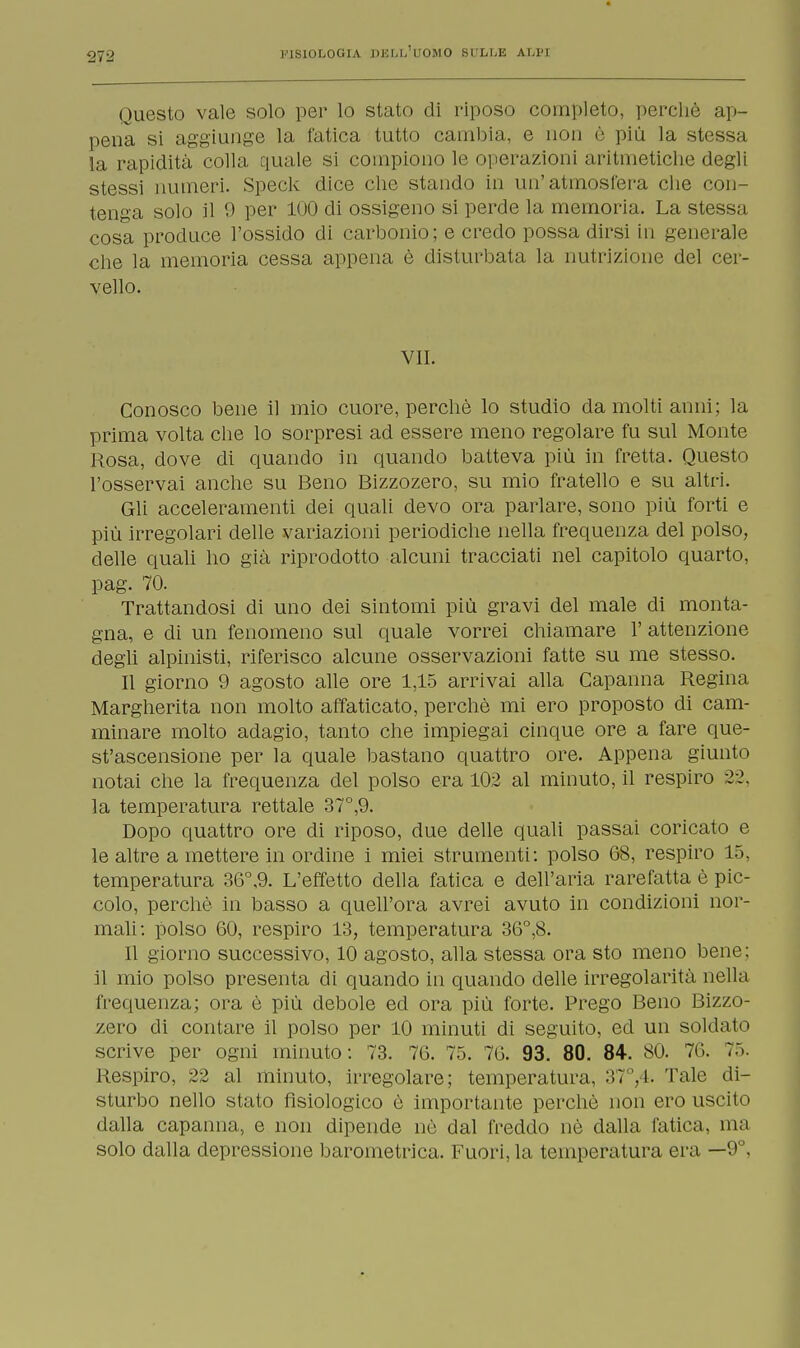 Questo vale solo per lo stato di riposo completo, perchè ap- pena si aggiunge la fatica tutto cambia, e non è più la stessa la rapidità colla quale si compiono le operazioni aritmetiche degli stessi numeri. Speck dice che stando in un'atmosfera che con- tenga solo il 0 per 100 di ossigeno si perde la memoria. La stessa cosa produce l'ossido di carbonio; e credo possa dirsi in generale che la memoria cessa appena è disturbata la nutrizione del cer- vello. VII. Conosco bene il mio cuore, perchè lo studio da molti anni; la prima volta che lo sorpresi ad essere meno regolare fu sul Monte Rosa, dove di quando in quando batteva più in fretta. Questo l'osservai anche su Beno Bizzozero, su mio fratello e su altri. Gli acceleramenti dei quali devo ora parlare, sono più forti e più irregolari delle variazioni periodiche nella frequenza del polso, delle quali ho già riprodotto alcuni tracciati nel capitolo quarto, pag. 70. Trattandosi di uno dei sintomi più gravi del male di monta- gna, e di un fenomeno sul quale vorrei chiamare 1' attenzione degli alpinisti, riferisco alcune osservazioni fatte su me stesso. Il giorno 9 agosto alle ore 1,15 arrivai alla Capanna Regina Margherita non molto affaticato, perchè mi ero proposto di cam- minare molto adagio, tanto che impiegai cinque ore a fare que- st'ascensione per la quale bastano quattro ore. Appena giunto notai che la frequenza del polso era 102 al minuto, il respiro 22, la temperatura rettale 37°,9. Dopo quattro ore di riposo, due delle quali passai coricato e le altre a mettere in ordine i miei strumenti: polso 68, respiro L5, temperatura 36°,9. L'effetto della fatica e dell'aria rarefatta è pic- colo, perchè in basso a quell'ora avrei avuto in condizioni nor- mali: polso 60, respiro 13, temperatura 36°,8. Il giorno successivo, 10 agosto, alla stessa ora sto meno bene; il mio polso presenta di quando in quando delle irregolarità nella frequenza; ora è più debole ed ora più forte. Prego Beno Bizzo- zero di contare il polso per 10 minuti di seguito, ed un soldato scrive per ogni minuto: 73. 76. 75. 76. 93. 80. 84. 80. Ti'.. 75. Respiro, 22 al minuto, irregolare; temperatura, 37°, 1. Tale di- sturbo nello stato fisiologico è importante perchè non ero uscito dalla capanna, e non dipende nè dal freddo nè dalla fatica, ma solo dalla depressione barometrica. Fuori, la temperatura era —9°,