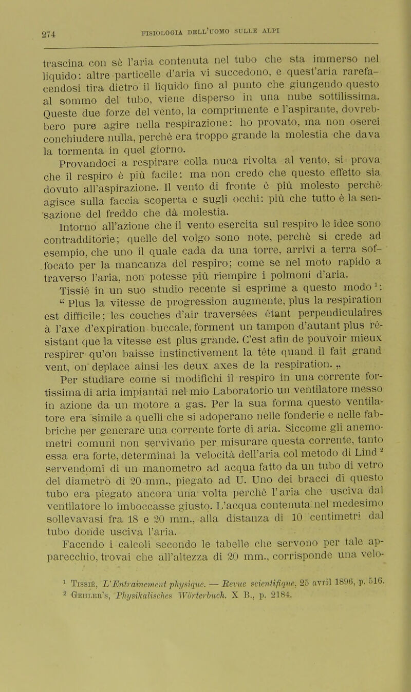 trascina con sè l'aria contenuta nel tubo che sta immerso nel liquido: altre particelle d'aria vi succedono, e quest'aria rarefa- cendosi tira dietro il liquido fino al punto che giungendo questo al sommo del tubo, viene disperso in una nube sottilissima. Queste due forze del vento, la comprimente e l'aspirante, dovreb- bero pure agire nella respirazione: ho provato, ma non oserei conchiudere nulla, perchè era troppo grande la molestia che dava la tormenta in quel giorno. Provandoci a respirare colla nuca rivolta al vento, si prova che il respiro è più facile: ma non credo che questo effetto sia dovuto all'aspirazione. Il vento di fronte è più molesto perchè, agisce sulla faccia scoperta e sugli occhi: più che tutto è la sen- sazione del freddo che dà molestia. Intorno all'azione che il vento esercita sul respiro le idee sono contradditorie; quelle del volgo sono note, perchè si crede ad esempio, che uno il quale cada da una torre, arrivi a terra sof- focato per la mancanza del respiro; come se nel moto rapido a traverso l'aria, non potesse più riempire i polmoni d'aria. Tissié in un suo studio recente si esprime a questo modo1 :  Plus la vitesse de progression augmente, plus la respiration est difficile; les couches d'air traversées étant perpendiculaires à l'axe d'expiration buccale, forment un tampon d'autant plus ré- sistant que la vitesse est plus grande. C'est afln de pouvoir mieux respirer qu'on baisse instinctivement la tète quand il fait grand vent, on' deplace ainsi les deux axes de la respiration. „ Per studiare come si modifichi il respiro in una corrente for- tissima di aria impiantai nel mio Laboratorio un ventilatore messo in azione da un motore a gas. Per la sua forma questo ventila- tore era simile a quelli che si adoperano nelle fonderie e nelle fab- briche per generare una corrente forte di aria. Siccome gli anemo- metri comuni non servivano per misurare questa corrente, tanto essa era forte, determinai la velocità dell'aria col metodo di Lind2 servendomi di un manometro ad acqua fatto da un tubo di vetro del diametro di 20 mm., piegato ad U. Uno dei bracci di questo tubo era piegato ancora una volta perchè l'aria che usciva dal ventilatore lo imboccasse giusto. L'acqua contenuta nel medesimo sollevavasi fra 18 e 20 mm., alla distanza di 10 centimetri dal tubo donde usciva l'aria. Facendo i calcoli secondo le tabelle che servono per tale ap- parecchio, trovai che all'altezza di 20 mm., corrisponde una velo* 1 Tissié, L'Eniramcment physique. — Reme scientifigtie, 2ó avril 1896, p. i> 2 Geiileu's, Fhysikalmhe.fi Wiirterbuch. X B., p. 2184.