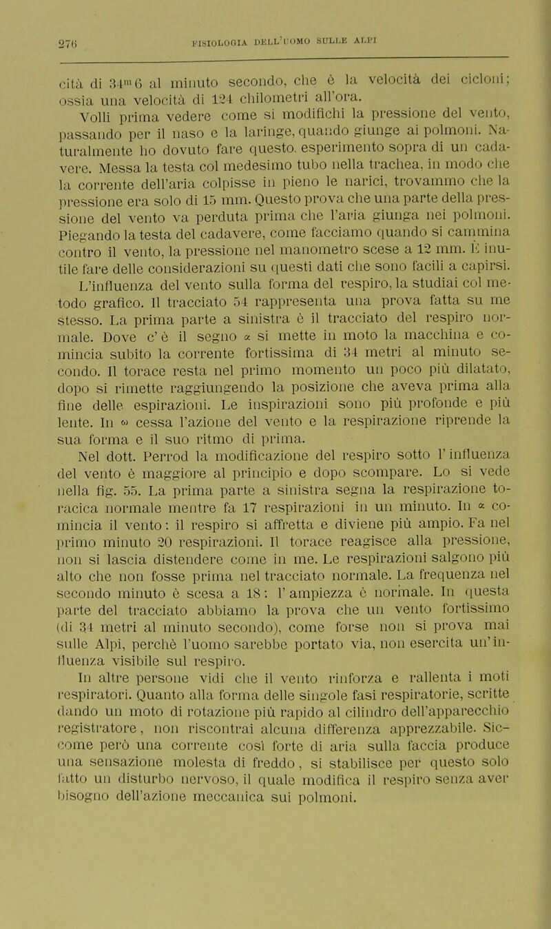 rità di 3 i1!'. al minuto secondo, che è la velocità dei cicloni; ossia una velocità di 124 chilometri all'ora. Volli prima vedere come si modifichi la pressione del vento, passando per il naso e la laringe, quando giunge ai polmoni. Na- turalmente ho dovuto fare questo, esperimento sopra di un cada- vere. Messa la testa col medesimo tubo nella trachea, in modo che la corrente dell'aria colpisse in pieno le narici, trovammo che la pressione era solo di 15 mm. Questo prova che una parte della pres- sione del vento va perduta prima che l'aria giunga nei polmoni. Piegando la testa del cadavere, come facciamo quando si cammina contro il vento, la pressione nel manometro scese a 12 mm. È inu- tile fare delle considerazioni su questi dati che sono facili a capirsi. L'influenza del vento sulla forma del respiro, la studiai col me- todo grafico. Il tracciato 54 rappresenta una prova fatta su me stesso. La prima parte a sinistra è il tracciato del respiro nor- male. Dove c' è il segno a si mette in moto la macchina e co- mincia subito la corrente fortissima di 34 metri al minuto se- condo. Il torace resta nel primo momento un poco più dilatato, dopo si rimette raggiungendo la posizione che aveva prima alla fine delle, espirazioni. Le inspirazioni sono più profonde e più lente. In « cessa l'azione del vento e la respirazione riprende la sua forma e il suo ritmo di prima. Nel dott. Ferrod la modificazione del respiro sotto l'influenza del vento è maggiore al principio e dopo scompare. Lo si vede nella fig. 55. La prima parte a sinistra segna la respirazione to- racica normale mentre fa 17 respirazioni in un minuto. In « co- mincia il vento : il respiro si affretta e diviene più ampio. Fa nel primo minuto 20 respirazioni. Il torace reagisce alla pressione, non si lascia distendere come in me. Le respirazioni salgono più alto che non fosse prima nel tracciato normale. La frequenza nel secondo minuto è scesa a 18: 1' ampiezza è normale. In questa parte del tracciato abbiamo la prova che un vento fortissimo (di 34 metri al minuto secondo), come forse non si prova mai sulle Alpi, perchè l'uomo sarebbe portato via, non esercita un' in- fluenza visibile sul respiro. In altre persone vidi che il vento rinforza e rallenta i moti respiratori. Quanto alla forma delle singole fasi respiratorie, scritte dando un moto di rotazione più rapido al cilindro dell'apparecchio registratore, non riscontrai alcuna differenza apprezzabile. Sic- come però una corrente così forte di aria sulla faccia produce una sensazione molesta di freddo, si stabilisce per questo solo fatto un disturbo nervoso, il quale modifica il respiro senza aver bisogno dell'azione meccanica sui polmoni.