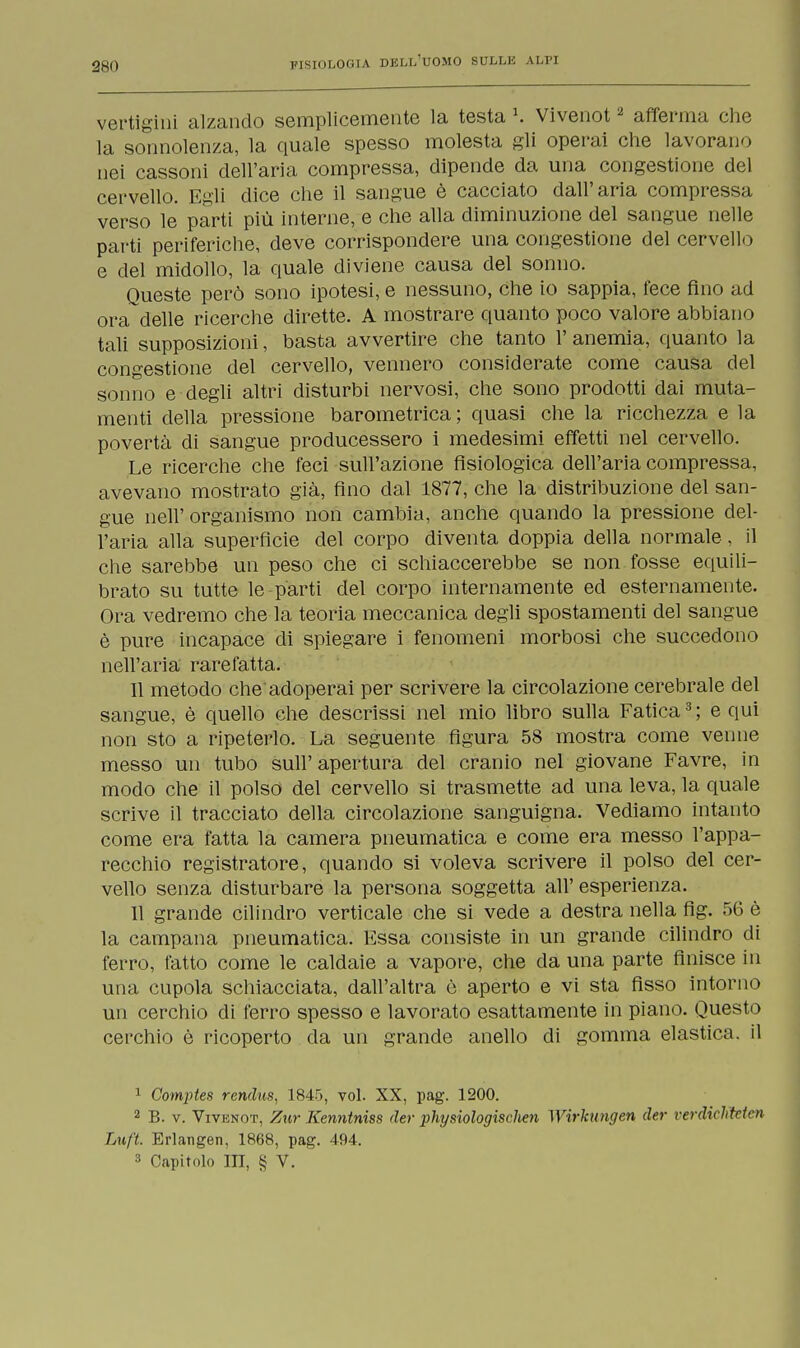 280 vertigini alzando semplicemente la testa l. Vivenot2 afferma che la sonnolenza, la quale spesso molesta gli operai che lavorano nei cassoni dell'aria compressa, dipende da una congestione del cervello. Egli dice che il sangue è cacciato dall'aria compressa verso le parti più interne, e che alla diminuzione del sangue nelle parti periferiche, deve corrispondere una congestione del cervello e del midollo, la quale diviene causa del sonno. Queste però sono ipotesi, e nessuno, che io sappia, fece fino ad ora delle ricerche dirette. A mostrare quanto poco valore abbiano tali supposizioni, basta avvertire che tanto l'anemia, quanto la congestione del cervello, vennero considerate come causa del sonno e degli altri disturbi nervosi, che sono prodotti dai muta- menti della pressione barometrica ; quasi che la ricchezza e la povertà di sangue producessero i medesimi effetti nel cervello. Le ricerche che feci sull'azione fisiologica dell'aria compressa, avevano mostrato già, fino dal 1877, che la distribuzione del san- gue neh organismo non cambia, anche quando la pressione del- l'aria alla superficie del corpo diventa doppia della normale, il che sarebbe un peso che ci schiaccerebbe se non fosse equili- brato su tutte le parti del corpo internamente ed esternamente. Ora vedremo che la teoria meccanica degli spostamenti del sangue è pure incapace di spiegare i fenomeni morbosi che succedono nell'aria rarefatta. Il metodo che'adoperai per scrivere la circolazione cerebrale del sangue, è quello che descrissi nel mio libro sulla Fatica3 ; e qui non sto a ripeterlo. La seguente figura 58 mostra come venne messo un tubo sull'apertura del cranio nel giovane Favre, in modo che il polso del cervello si trasmette ad una leva, la quale scrive il tracciato della circolazione sanguigna. Vediamo intanto come era fatta la camera pneumatica e come era messo l'appa- recchio registratore, quando si voleva scrivere il polso del cer- vello senza disturbare la persona soggetta all'esperienza. 11 grande cilindro verticale che si vede a destra nella fig. 56 è la campana pneumatica. Essa consiste in un grande cilindro di ferro, fatto come le caldaie a vapore, che da una parte finisce in una cupola schiacciata, dall'altra ò aperto e vi sta fisso intorno un cerchio di ferro spesso e lavorato esattamente in piano. Questo cerchio è ricoperto da un grande anello di gomma elastica, il 1 Comptes rendus, 1845, voi. XX, pag. 1200. 2 B. v. Vivknot, Zur Kenntniss der physiologischen Wirkungen der rerdichMcn Luft. Erlangen, 1868, pag. 494.