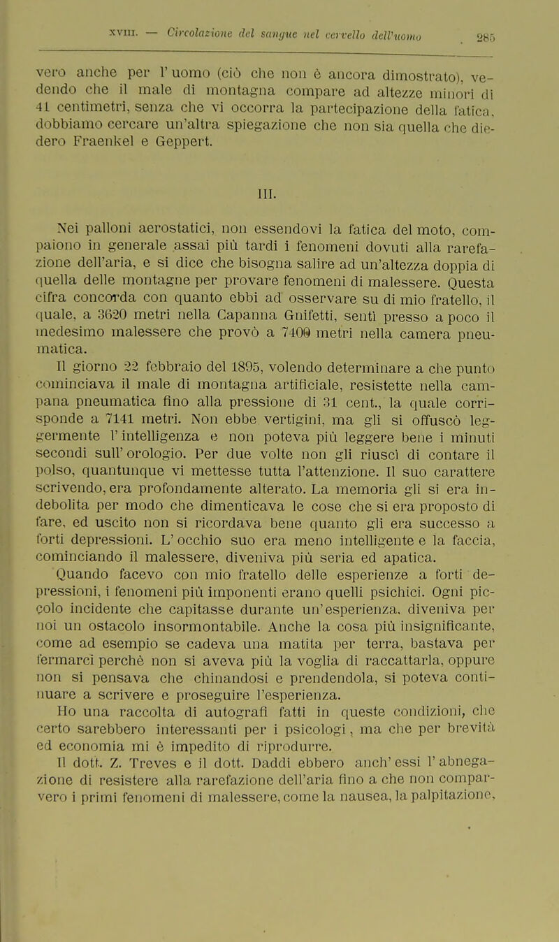 286 vero anche per l'uomo (ciò che non è ancora dimostrato), ve- dendo che il male di montagna compare ad altezze minori di 4L centimetri, senza che vi occorra la partecipazione della fatica, dobbiamo cercare un'altra spiegazione che non sia quella che die- dero Fraenkel e Geppert. III. Nei palloni aerostatici, non essendovi la fatica del moto, com- paiono in generale assai più tardi i fenomeni dovuti alla rarefa- zione dell'aria, e si dice che bisogna salire ad un'altezza doppia di quella delle montagne per provare fenomeni di malessere. Questa cifra concorda con quanto ebbi ad osservare su di mio fratello, il quale, a 3620 metri nella Capanna Gnifetti, sentì presso a poco il medesimo malessere che provò a 740® metri nella camera pneu- matica. Il giorno 22 febbraio del 1805, volendo determinare a che punto cominciava il male di montagna artificiale, resistette nella cam- pana pneumatica fino alla pressione di 31 cent., la quale corri- sponde a 7141 metri. Non ebbe vertigini, ma gli si offuscò leg- germente l'intelligenza e non poteva più leggere bene i minuti secondi sull'orologio. Per due volte non gli riusci di contare il polso, quantunque vi mettesse tutta l'attenzione. Il suo carattere scrivendo, era profondamente alterato. La memoria gli si era in- debolita per modo che dimenticava le cose che si era proposto di fare, ed uscito non si ricordava bene quanto gli era successo a forti depressioni. L' occhio suo era meno intelligente e la faccia, cominciando il malessere, diveniva più seria ed apatica. Quando facevo con mio fratello delle esperienze a forti de- pressioni, i fenomeni più imponenti erano quelli psichici. Ogni pic- colo incidente che capitasse durante un'esperienza, diveniva per noi un ostacolo insormontabile. Anche la cosa più insignificante, come ad esempio se cadeva una matita per terra, bastava per fermarci perchè non si aveva più la voglia di raccattarla, oppure non si pensava che chinandosi e prendendola, si poteva conti- nuare a scrivere e proseguire l'esperienza. Ho una raccolta di autografi fatti in queste condizioni, clic certo sarebbero interessanti per i psicologi, ma che per brevità ed economia mi è impedito di riprodurre. Il dott. Z. Treves e il dott. Daddi ebbero anch'essi l'abnega- zione di resistere alla rarefazione dell'aria fino a che non compar- vero i primi fenomeni di malessere, come la nausea, la palpitazione-