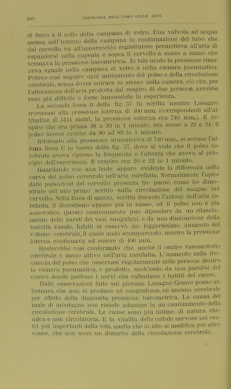 di ferro e il collo della campana di vetro. Una valvola ad acqua messa nell'interno della campana in continuazione del tubo che dal cervello va all'apparecchio registratore permetteva all'aria di espandersi nella capsula e sopra il cervello a mano a man.» che scemava la pressione barometrica. In tale modo la pressione rima- neva eguale nella campana di vetro e nella camera pneumatica. Potevo così seguire ogni mutamento del polso e della circolazione cerebrale senza dover entrare io stesso nella camera, ciò che, per l'alterazione dell'aria prodotta dal respiro di due persone, avrebbe reso più difficile e torse impossibile la esperienza. La seconda linea B della Mg. 57 fu scritta mentre Lasagno trovavasi alla pressione interna di 400 mm. (corrispondenti all'al- titudine di 5111 metri, la pressione esterna era 740 mm.). 11 re- spiro che era prima 28 a 30 in 1 minuto, era sceso a 22 e 24. 11 polso invece crebbe da 80 ad 89 in 1 minuto. Ritornato alla pressione atmosferica di 710 min., si scrisse l'ul- tima linea C in basso della fig. 57, dove si vede che il polso ce- rebrale aveva ripreso la frequenza e l'altezza che aveva al prin- cipio dell'esperienza. Il respiro era 20 e 22 in 1 minuto. Guardando con una lente appare evidente la differenza nella curva del polso cerebrale nell'aria rarefatta. Normalmente l'apice delle pulsazioni del cervello presenta tre punte, come ho dimo- strato nel mio primo scritto sulla circolazione del sangue nel cervello. Nella linea di mezzo, scritta durante l'azione dell'aria ra- refatta, il dicrotismo appare più in basso, ed il polso non è più anacrotico. Questo cambiamento può dipendere da un rilascia- mento delle pareti dei vasi sanguigni, e da una diminuzione della tonicità vasale. Infatti si osservò un leggerissimo aumento del volume cerebrale, il quale andò scomparendo, mentre la pressione interna continuava ad essere di 400 mm. Resterebbe cosi confermato che anche il centro vasomotorio cerebrale è meno attivo nell'aria rarefatta. L'aumento nella fre- quenza del polso che osservasi regolarmente nelle persone denti' la camera pneumatica, è prodotto, anch'esso, da una paralisi del centro donde partono i nervi che rallentano i battiti del cuore. Dalle osservazioni latte sul giovane Lasagno Cesare posso af- fermare, che non si produce uè congestione, né anemia cerebrale per effetto della diminuita pressione barometrica. La causa del male di montagna non risiede adunque in un cambiamento della circolazione cerebrale. Le cause sono più intime, di natura chi- mica e non circolatoria. È la vitalità delle cellule nervose nei cen tri più importanti della vita,quella che in alto si modifica per altr cause, che non sono un disturbo della circolazione cerebrale e