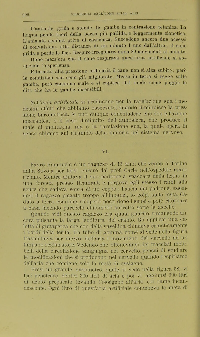 L'animale grida e stende le gambe in contrazione tetanica. La lingua pende fuori della bocca più pallida, e leggermente cianotica. L'animale sembra privo di coscienza. Succedono ancora due accessi di convulsioni, alla distanza di un minuto 1' uno dall'altro ; il cane grida e perde le feci. Eespiro irregolare, circa 80 movimenti al minuto. Dopo mezz'ora clie il cane respirava quest'aria artificiale si so- spende l'esperienza. Kitornato alla pressione ordinaria il cane non si alza subito ; però le condizioni sue sono già migliorate. Messo in terra si regge sulle gambe, però cammina male e si capisce dal modo come poggia le dita che ha le gambe insensibili. Nell'arto artificiale si producono per la rarefazione sua i me- desimi effetti che abbiamo osservato, quando diminuisce la pres- sione barometrica. Si può dunque conchiudere che non è l'azione meccanica, o il peso diminuito dell'atmosfera, che produce il male di montagna, ma è la rarefazione sua, la quale opera in senso chimico sul ricambio della materia nel sistema nervoso. VI. Favre Emanuele è un ragazzo di 13 anni che venne a Torino dalla Savoja per farsi curare dal prof. Carle nell'ospedale mau- riziano. Mentre aiutava il suo padrone a spaccare della legna in una foresta presso Bramant, e porgeva egli stesso i rami alla scure che cadeva sopra eli un ceppo : l'ascia del padrone, essen- dosi il ragazzo piegato troppo all'innanzi, lo colpì sulla testa. Ca- duto a terra esanime, ricuperò poco dopo i sensi e potè ritornare a casa facendo parecchi chilometri sorretto sotto le ascelle. Quando vidi questo ragazzo era quasi guarito, rimanendo an- cora pulsante la larga fenditura del cranio. Gli applicai una ca- lotta di guttaperca che con della vasellina chiudeva ermeticamente i bordi della ferita. Un tubo di gomma, come si vede nella figura trasmetteva per mezzo dell'aria i movimenti del cervello ad un timpano registratore. Vedendo che ottenevansi dei tracciati molto belli della circolazione sanguigna nel cervello, pensai di studiare le modificazioni che si producono nel cervello quando respiriamo dell'aria che contiene solo la metà di ossigeno. Presi un grande gasometro, quale si vede nella figura 58, vi feci penetrare dentro 300 litri di aria e poi vi aggiunsi 300 litri di azoto preparato levando l'ossigeno all'aria col rame incan- descente. Ogni litro di quest'aria artificiale conteneva la metà di