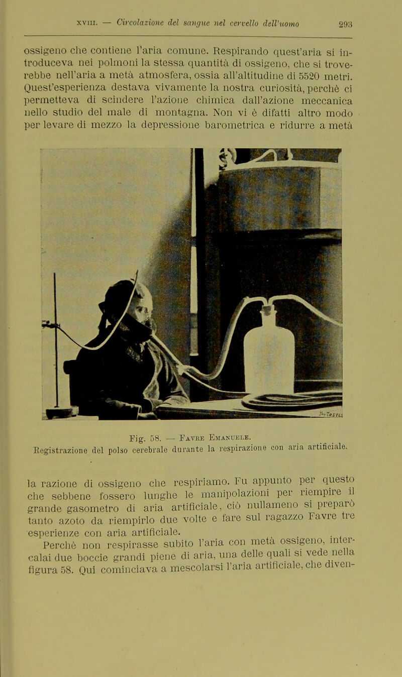 ossigeno che contiene l'aria comune. Respirando quest'aria si in- troduceva nei polmoni la stessa quantità di ossigeno, che si trove- rebbe nell'aria a metà atmosfera, ossia all'altitudine di 5520 metri. Quest'esperienza destava vivamente la nostra curiosità, perchè ci permetteva di scindere l'azione chimica dall'azione meccanica nello studio del male di montagna. Non vi è difatti altro modo per levare di mezzo la depressione barometrica e ridurre a metà Fig. 58. — Favre Emanuele. Kegistrazione del polso cerebrale durante la respirazione con aria artificiale. la razione di ossigeno che respiriamo. Fu appunto per questo clie sebbene fossero lunghe le manipolazioni per riempire il grande gasometro di aria artificiale, ciò nullameno si preparo tanto azoto da riempirlo due volte e fare sul ragazzo Favre tre esperienze con aria artificiale. Perchè non respirasse subito l'aria con metà ossigeno, inter- calai due boccie grandi piene di aria, una delle quali si vede nella figura 58. Qui cominciava a mescolarsi l'aria artificiale, che diven-
