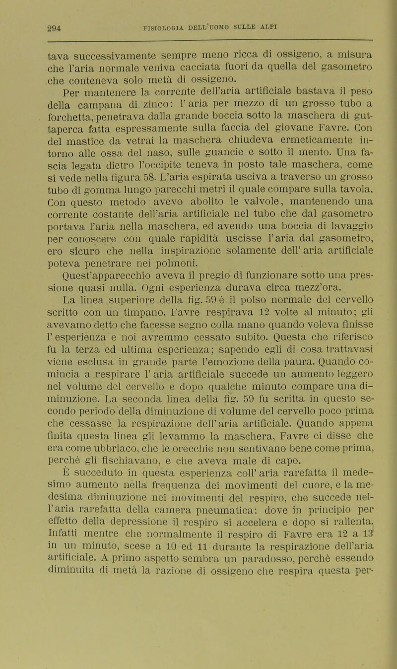 tava successivamente sempre meno ricca di ossigeno, a misura che l'aria normale veniva cacciata fuori da quella del gasometro che conteneva solo metà di ossigeno. Per mantenere la corrente dell'aria artificiale bastava il peso della campana di zinco: l'aria per mezzo di un grosso tubo a forchetta, penetrava dalla grande boccia sotto la maschera di gut- taperca fatta espressamente sulla faccia del giovane Favre. Con del mastice da vetrai la maschera chiudeva ermeticamente in- torno alle ossa del naso, sulle guancie e sotto il mento. Una fa- scia legata dietro l'occipite teneva in posto tale maschera, come si vede nella figura 58. L'aria espirata usciva a traverso un grosso tubo di gomma lungo parecchi metri il quale compare sulla tavola. Con questo metodo avevo abolito le valvole, mantenendo una corrente costante dell'aria artificiale nel tubo che dal gasometro portava l'aria nella maschera, ed avendo una boccia di lavaggio per conoscere con quale rapidità uscisse l'aria dal gasometro, ero sicuro che nella inspirazione solamente dell' aria artificiale poteva penetrare nei polmoni. Quest'apparecchio aveva il pregio di funzionare sotto una pres- sione quasi nulla. Ogni esperienza durava circa mezz'ora. La linea superiore della fig. 59 è il polso normale del cervello scritto con un timpano. Favre respirava 12 volte al minuto; gli avevamo detto che facesse segno colla mano quando voleva finisse 1' esperienza e noi avremmo cessato subito. Questa che riferisco fu la terza ed ultima esperienza ; sapendo egli di cosa trattavasi viene esclusa in grande parte l'emozione della paura. Quando co- mincia a respirare 1' aria artificiale succede un aumento leggero nel volume del cervello e dopo qualche minuto compare una di- minuzione. La seconda linea della fig. 59 fu scritta in questo se- condo periodo della diminuzione di volume del cervello poco prima che cessasse la respirazione dell'aria artificiale. Quando appena finita questa linea gli levammo la maschera, Favre ci disse che era come ubbriaco, che le orecchie non sentivano bene come prima, perchè gli fischiavano, e che aveva male di capo. È succeduto in questa esperienza coli' aria rarefatta il mede- simo aumento nella frequenza dei movimenti del cuore, e la me- desima diminuzione nei movimenti del respiro, che succede nel- l'aria rarefatta della camera pneumatica: dove in principio per effetto della depressione il respiro si accelera e dopo si rallenta. Infatti mentre che normalmente il respiro di Favre era 12 a 13' in un minuto, scese a 10 ed 11 durante la respirazione dell'aria artificiale. A primo aspetto sembra un paradosso, perchè essendo diminuita di metà la razione di ossigeno che respira questa per-