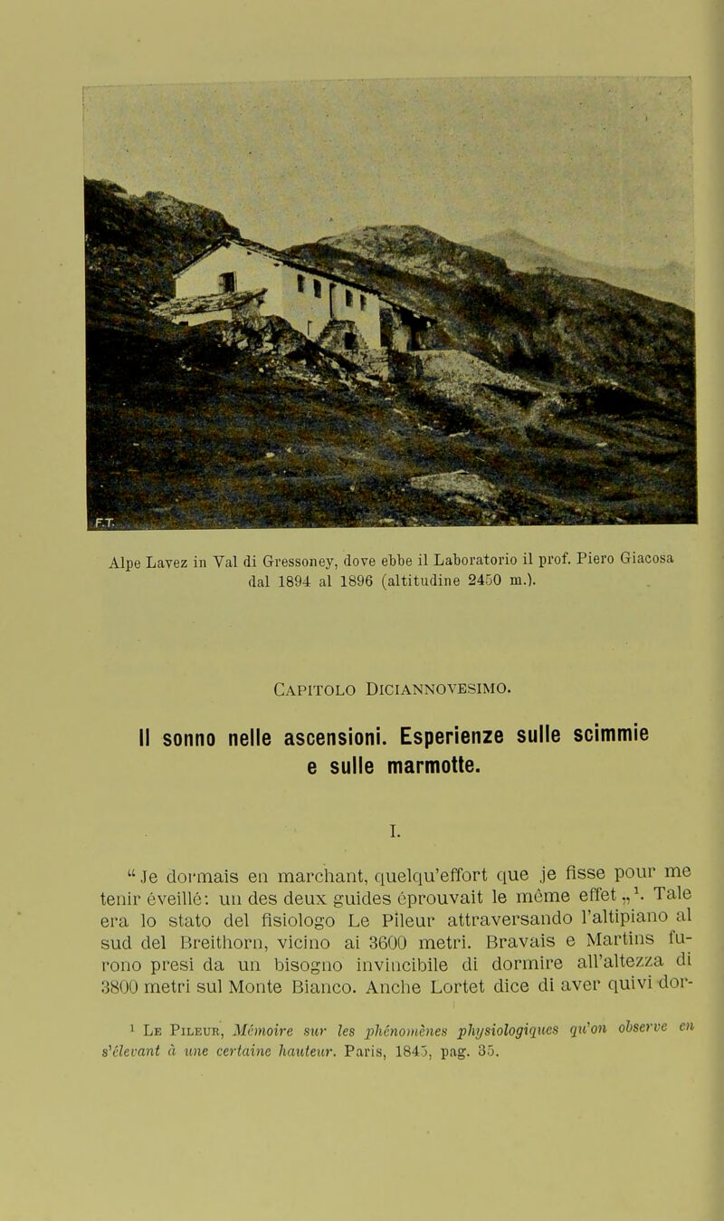 Alpe Lavez in Val di Gressoney, dove ebbe il Laboratorio il prof. Piero Giacosa dal 1894 al 1896 (altitudine 2450 m.). Capitolo Diciannovesimo. Il sonno nelle ascensioni. Esperienze sulle scimmie e sulle marmotte. i. Je dormais en marchant, quelqu'effort que je fìsse pour me tenir éveillé: un des deux guides éprouvait le mème effet „a. Tale era lo stato del fisiologo Le Pìleur attraversando l'altipiano al sud del Breithorn, vicino ai 3600 metri. Bravais e Martins fu- rono presi da un bisogno invincibile di dormire all'altezza di 3800 metri sul Monte Bianco. Anche Lortet dice di aver quivi dor- 1 Le Pìleur, Métnoire sur les phénornènes phjsìologiqucs qxCon observe ai s'elevarli à une certame hauteur. Paris, 1845, pag. 35.