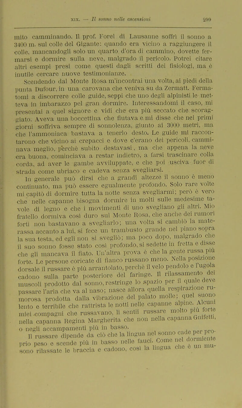 mito camminando. Il p.rof. Forel di Lausanne soffrì il sonno a 3400 m. sul colle del Gigante: quando era vicino a raggiungere il colle, mancandogli solo un quarto d'ora di cammino, dovette fer- marsi e dormire sulla neve, malgrado il pericolo. Potrei citare altri esempi presi come questi dagli scritti dei fisiologi, ma è inutile cercare nuove testimonianze. Scendendo dal Monte Rosa m'incontrai una volta, ai piedi della punta Dufour, in una carovana che veniva su da Zermatt. Ferma- tomi a discorrere colle guide, seppi che uno degli alpinisti le met- teva in imbarazzo pel gran dormire. Interessandomi il caso, mi presentai a quel signore e vidi che era più seccato che scorag- giato. Aveva una boccettina che fiutava e. mi disse che nei primi giorni soffriva sempre di sonnolenza, giunto ai 3000 metri, ma che l'ammoniaca bastava a tenerlo desto. Le guide mi raccon- tarono che vicino ai crepacci e dove c'erano dei pericoli, cammi- nava meglio, perchè subito destavasi, ma che appena la neve era buona, cominciava a restar indietro, a farsi trascinare colla corda, ad aver le gambe avviluppate, e che poi usciva fuor di strada come ubriaco e cadeva senza svegliarsi. In generale può dirsi che a grandi altezze il sonno è meno continuato, ma può essere egualmente profondo. Solo rare volte mi capitò di dormire tutta la notte senza svegliarmi; però è vero che nelle capanne bisogna dormire in molti sulle medesime ta- vole di legno e che i movimenti di uno svegliano gli altri. Mio fratello dormiva così duro sul Monte Rosa, che anche dei rumori forti non bastavano a svegliarlo; una volta si cambiò la mate- rassa accanto a lui, si fece un trambusto grande nel piano sopra la sua testa, ed egli non si svegliò; ma poco dopo, malgrado che il suo sonno fosse stato così profondo, si sedette in fretta e disse che gli mancava il flato. Un'altra prova è che la gente russa più torte. Le persone coricate di fianco russano meno. Nella posizione dorsale il russare è più ai-rantolato, perchè il velo pendolo e 1 ugola cadono sulla parte posteriore del faringe. Il rilassamento dei muscoli prodotto dal sonno, restringe lo spazio per il quale deve passare l'aria che va al naso; nasce allora quella respirazione ru- morosa prodotta dalla vibrazione del palato molle; quel suono lento e terribile che rattrista le notti nelle capanne alpina Alcuni miei -compagni che russavano, li sentii russare molto più torte nella capanna Regina Margherita che non nella capanna Gmfetti, o negli accampamenti più in basso. Il russare dipende da ciò che la lingua nel sonno cade.perpro prio peso e scende più in basso nelle fauci Come nedo ni ilo sono rilassate le braccia e cadono, così la lingua che e un mu