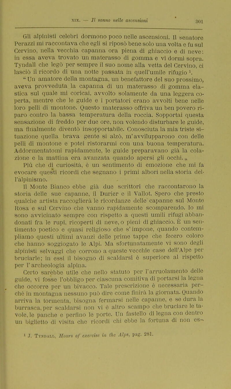 Gli alpinisti celebri dormono poco nelle ascensioni. Il senatore Perazzi mi raccontava che egli si riposò bene solo una volta e fu sul Cervino, nella vecchia capanna ora piena di ghiaccio e di neve: in essa aveva trovato un materasso di gomma e vi dormi sopra. Tyndall che legò per sempre il suo nome alla vetta del Cervino, ci lasciò il ricordo eli una notte passata in quell'umile rifugio K u Un amatore della montagna, un benefattore del suo prossimo, aveva provveduta la capanna di un materasso di gomma ela- stica sul quale mi coricai, avvolto solamente da una leggera co- perta, mentre che le guide e i portatori erano avvolti bene nelle loro pelli di montone. Questo materasso offriva un ben povero ri- paro contro la bassa temperatura della roccia. Sopportai questa sensazione di freddo per due ore, non volendo disturbare le guide, ma finalmente diventò insopportabile. Conosciuta la mia triste si- tuazione quella brava gente si alzò, m'avvilupparono con delle pelli di montone e potei ristorarmi con una buona temperatura. Addormentatomi rapidamente, le guide preparavano già la cola- zione e la mattina era avanzata quando apersi gli occhi. „ Più che di curiosità, è un sentimento di emozione che mi fa evocare questi ricordi che segnano i primi albori nella storia del- l'alpinismo. 11 Monte Bianco ebbe già due scrittori che raccontarono la storia delle sue capanne, il Durier e il Vallot. Spero che presto qualche artista raccoglierà le ricordanze delle capanne sul Monte Rosa e sul Cervino che vanno rapidamente scomparendo. Io mi sono avvicinato sempre con rispetto a questi umili rifugi abban- donati fra le rupi, ricoperti di neve, o pieni di ghiaccio. È un sen- timento poetico e quasi religioso che s'impone, quando contem- pliamo questi ultimi avanzi delle prime tappe che fecero coloro che hanno soggiogato le Alpi. Ma sfortunatamente vi sono degli alpinisti selvaggi che corrono a queste vecchie case dell'Alpe per bruciarle; in essi il bisogno di scaldarsi è superiore al rispetto per 1' archeologia alpina. Certo sarebbe utile che nello statuto per l'arruolamento delle guide, vi fosse l'obbligo per ciascuna comitiva di portarsi la legna che occorre per un bivacco. Tale prescrizione è necessaria per- chè in montagna nessuno può dire come finirà la giornata. Quando arriva la tormenta, bisogna fermarsi nelle capanne, e se dura la burrasca, per scaldarsi non vi è altro scampo che bruciare le ta- vole, le panche e perfino le porte. Un fastello di legna con dentro un biglietto di visita che ricordi chi ebbe la fortuna di non es- 1 J. Tyndall, Hours of exercise in the Alps, pag. 281.