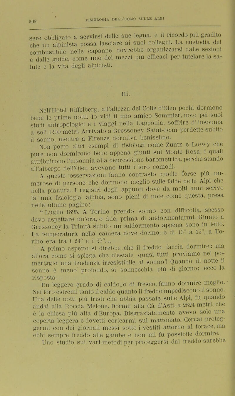 sere obbligato a servirsi delle sue legna, è il ricordo più gradito che un alpinista possa lasciare ai suoi colleglli. La custodia del combustibile nelle capanne dovrebbe organizzarsi dalle sezioni e dalle guide, come uno dei mezzi più efficaci per tutelare la sa- lute e la vita degli alpinisti. III. Nell'Hotel Riffelberg, all'altezza del Colle d'Olen pochi dormono bene le prime notti. Io vidi il mio amico Sommier, noto pei suoi studi antropologici e i viaggi nella Lapponia, soffrire d'insonnia a soli 1200 metri. Arrivato a Gressoney Saint-Jean perdette subito il sonno, mentre a Firenze dormiva benissimo. Non porto altri esempi di fisiologi come Zuntz e Lcewy che pure non dormirono bene appena giunti sul Monte Rosa, i quali attribuirono l'insonnia alla depressione barometrica, perchè stando all'albergo dell'Olen avevano tutti i loro comodi. A queste osservazioni fanno contrasto quelle forse più nu- merose di persone che dormono meglio sulle falde delle Alpi che nella pianura. I registri degli appunti dove da molti anni scrivo la mia fisiologia alpina, sono pieni di note come questa, presa nelle ultime pagine:  Luglio 1895. A Torino prendo sonno con difficoltà, spesso devo aspettare un'ora, o due, prima di addormentarmi. Giunto a Gressoney la Trinità subito mi addormento appena sono in letto. La temperatura nella camera dove dormo, è di 13° a 15°, a To- rino era tra i 21° e i 27°. „ A primo aspetto si direbbe .che il freddo faccia dormire : ma allora come si spiega che d'estate quasi tutti proviamo nel po- meriggio una tendenza irresistibile al sonno? Quando di notte il sonno è meno' profondo, si sonnecchia più di giorno; ecco la risposta. Un leggero grado di caldo,, o di fresco, fanno dormire meglio. Nei loro estremi tanto il caldo quanto il freddo impediscono il sonno. Una delle notti più tristi che abbia passate sulle Alpi, fu quando andai alla Uoccia Melone. Dormii alla Cà d'Asti, a 282 l metri, che è la chiesa più alta d'Europa. Disgraziatamente avevo solo una coperta leggera e dovetti coricarmi sul mattonato. Cercai proteg- germi con dei giornali messi sotto i vestiti attorno al torace,ma ebbi sempre freddo alle gambe e non mi fu possibile dormire. Uno studio sui vari metodi per proteggersi dal freddo sarebbe