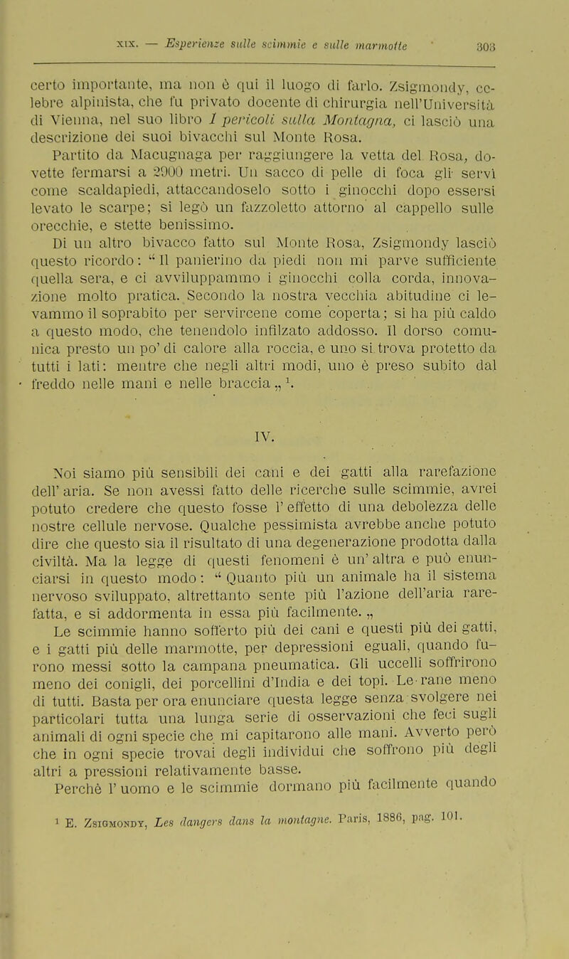 certo importante, ma non è qui il luogo di farlo. Zsigmondy, ce- lebre alpinista, che fu privato docente di chirurgia nell'Università di Vienna, nel suo libro 1 pericoli sulla Montagna, ci lasciò una descrizione dei suoi bivacchi sul Monte Rosa. Partito da Macugnaga per raggiungere la vetta del Rosa, do- vette fermarsi a 2900 metri. Un sacco di pelle di foca gli- servi come scaldapiedi, attaccandoselo sotto i ginocchi dopo essersi levato le scarpe; si legò un fazzoletto attorno al cappello sulle orecchie, e stette benissimo. Di un altro bivacco fatto sul Monte Rosa, Zsigmondy lasciò questo ricordo : li II panierino da piedi non mi parve sufficiente quella sera, e ci avviluppammo i ginocchi colla corda, innova- zione molto pratica. Secondo la nostra vecchia abitudine ci le- vammo il soprabito per servircene come coperta; si ha più caldo a questo modo, che tenendolo infilzato addosso. Il dorso comu- nica presto un po'di calore alla roccia, e uno si trova protetto da tutti i lati: mentre che negli altri modi, uno è preso subito dal freddo nelle mani e nelle braccia „1. IV. Noi siamo più sensibili dei cani e dei gatti alla rarefazione dell' aria. Se non avessi fatto delle ricerche sulle scimmie, avrei potuto credere che questo fosse 1' effetto di una debolezza delle nostre cellule nervose. Qualche pessimista avrebbe anche potuto dire che questo sia il risultato di una degenerazione prodotta dalla civiltà. Ma la legge di questi fenomeni è un' altra e può enun- ciarsi in questo modo :  Quanto più un animale ha il sistema nervoso sviluppato, altrettanto sente più l'azione dell'aria rare- fatta, e si addormenta in essa più facilmente. „ Le scimmie hanno sofferto più dei cani e questi più dei gatti, e i gatti più delle marmotte, per depressioni eguali, quando fu- rono messi sotto la campana pneumatica. Gli uccelli soffrirono meno dei conigli, dei porcellini d'India e dei topi. Le-rane meno di tutti. Basta per ora enunciare questa legge senza svolgere nei particolari tutta una lunga serie di osservazioni che feci sugli animali di ogni specie che mi capitarono alle mani. Avverto però che in ogni specie trovai degli individui che soffrono più degli altri a pressioni relativamente basse. Perchè 1' uomo e le scimmie dormano più facilmente quando 1 E. Zsigmondy, Les ilangcrs dans la montagne. Paris, 1886, pag. 101.