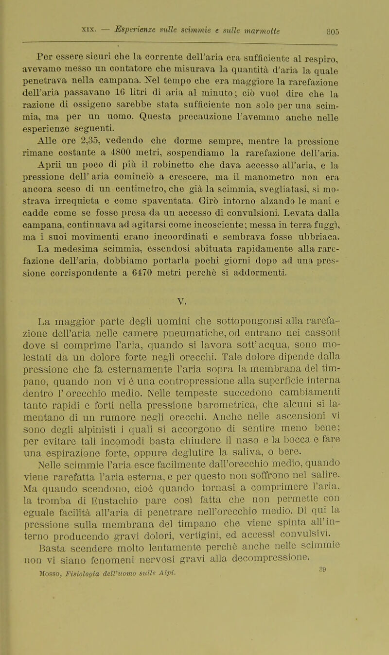 Per essere sicuri che la corrente dell'aria era sufficiente al respiro, avevamo messo un contatore che misurava la quantità d'aria la quale penetrava nella campana. Nel tempo che era maggiore la rarefazione dell'aria passavano 16 litri di aria al minuto; ciò vuol dire che la razione di ossigeno sarebbe stata sufficiente non solo per una scim- mia, ma per un uomo. Questa precauzione l'avemmo anche nelle esperienze seguenti. Alle ore 2,35, vedendo che dorme sempre, mentre la pressione rimane costante a 4800 metri, sospendiamo la rarefazione dell'aria. Aprii un poco di più il robinetto che dava accesso all'aria, e la pressione dell' aria cominciò a crescere, ma il manometro non era ancora sceso di un centimetro, che già la scimmia, svegliatasi, si mo- strava irrequieta e come spaventata. Girò intorno alzando le mani e cadde come se fosse presa da un accesso di convulsioni. Levata dalla campana, continuava ad agitarsi come incosciente; messa in terra fuggì, ma i suoi movimenti erano incoordinati e sembrava fosse ubbriaca. La medesima scimmia, essendosi abituata rapidamente alla rare- fazione dell'aria, dobbiamo portarla pochi giorni dopo ad una pres- sione corrispondente a 6470 metri perchè si addormenti. V. La maggior parte degli uomini che sottopongonsi alla rarefa- zione dell'aria nelle camere pneumatiche, od entrano nei cassoni dove si comprime l'aria, quando si lavora sott'acqua, sono mo- lestati da un dolore forte negli orecchi. Tale dolore dipende dalla pressione che fa esternamente l'aria sopra la membrana del tim- pano, quando non vi è una contropressione alla superfìcie interna dentro 1' orecchio medio. Nelle tempeste succedono cambiamenti tanto rapidi e forti nella pressione barometrica, che alcuni si la- mentano di un rumore negli orecchi. Anche nelle ascensioni vi sono degli alpinisti i quali si accorgono di sentire meno bene; per evitare tali incomodi basta chiudere il naso e la bocca e fare una espirazione forte, oppure deglutire la saliva, o bere. Nelle scimmie l'aria esce facilmente dall'orecchio medio, quando viene rarefatta l'aria esterna, e per questo non soffrono nel salire. Ma quando scendono, cioè quando tornasi a comprimere l'aria, la tromba di Eustachio pare così fatta che non permette con eguale facilità all'aria di penetrare nell'orecchio medio. Di qui la pressione sulla membrana del timpano che viene spinta all'in- terno producendo gravi dolori, vertigini, ed accessi convulsivi. Basta scendere molto lentamente perchè anche nelle scimmie non vi siano fenomeni nervosi gravi alla decompressione. Mosso, Fisiologia dell'uomo sulle Alpi.