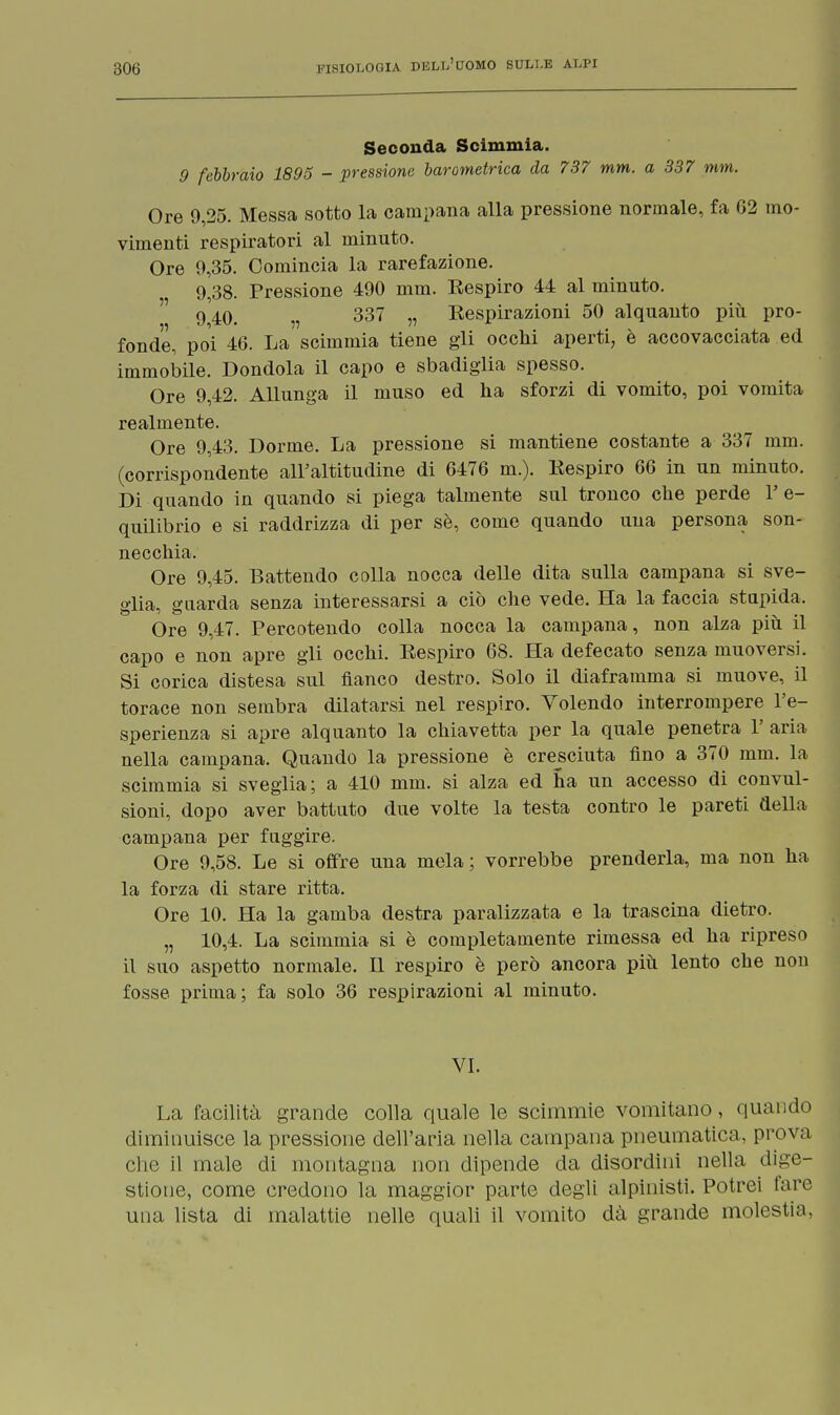 Seconda Scimmia. 9 febbraio 1895 - pressione barometrica da 737 mm. a 337 mm. Ore 9,25. Messa sotto la campana alla pressione normale, fa 62 mo- vimenti respiratori al minuto. Ore 9,35. Comincia la rarefazione. 9,38. Pressione 490 mm. Eespiro 44 al minuto, g 40. v 337 „ Eespirazioni 50 alquanto più pro- fonde, poi 46. La scimmia tiene gli occhi aperti, è accovacciata ed immobile. Dondola il capo e sbadiglia spesso. Ore 9,42. Allunga il muso ed ha sforzi di vomito, poi vomita realmente. Ore 9,43. Dorme. La pressione si mantiene costante a 337 mm. (corrispondente all'altitudine di 6476 m.). Eespiro 66 in un minuto. Di quando in quando si piega talmente sul tronco che perde 1' e- quilibrio e si raddrizza di per sè, come quando una persona son- necchia. Ore 9,45. Battendo colla nocca delle dita sulla campana si sve- glia, guarda senza interessarsi a ciò che vede. Ha la faccia stupida. Ore 9,47. Percotendo colla nocca la campana, non alza più il capo e non apre gli occhi. Eespiro 68. Ha defecato senza muoversi. Si corica distesa sul fianco destro. Solo il diaframma si muove, il torace non sembra dilatarsi nel respiro. Volendo interrompere l'e- sperienza si apre alquanto la chiavetta per la quale penetra 1' aria nella campana. Quando la pressione è cresciuta fino a 370 mm. la scimmia si sveglia; a 410 mm. si alza ed na un accesso di convul- sioni, dopo aver battuto due volte la testa contro le pareti della campana per fuggire. Ore 9,58. Le si offre una mela ; vorrebbe prenderla, ma non ha la forza di stare ritta. Ore 10. Ha la gamba destra paralizzata e la trascina dietro. „ 10,4. La scimmia si è completamente rimessa ed ha ripreso il suo aspetto normale. Il respiro è però ancora più lento che non fosse prima; fa solo 36 respirazioni al minuto. VI. La facilità grande colla quale le scimmie vomitano, quando diminuisce la pressione dell'aria nella campana pneumatici, prova che il male di montagna non dipende da disordini nella dige- stione, come credono la maggior parte degli alpinisti. Potrei lare una lista di malattie nelle quali il vomito dà grande molestia,