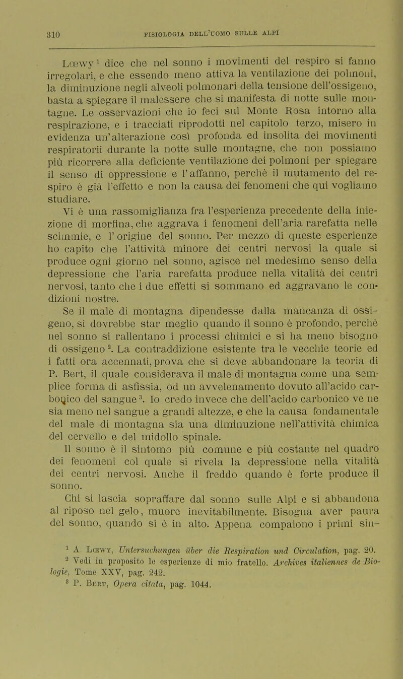 Loewy1 dice che nel sonno i movimenti del respiro si fanno irregolari, e che essendo meno attiva la ventilazione dei polmoni, la diminuzione negli alveoli polmonari della tensione dell'ossigeno, basta a spiegare il malessere che si manifesta di notte sulle mon- tagne. Le osservazioni che io feci sul Monte Rosa intorno alla respirazione, e i tracciati riprodotti nel capitolo terzo, misero in evidenza un'alterazione cosi profonda ed insolita dei movimenti respiratorii durante la notte sulle montagne, che non possiamo più ricorrere alla deficiente ventilazione dei polmoni per spiegare il senso di oppressione e l'affanno, perchè il mutamento del re- spiro è già l'effetto e non la causa dei fenomeni che qui vogliamo studiare. Vi è una rassomiglianza fra l'esperienza precedente della inie- zione di morfina, che aggrava i fenomeni dell'aria rarefatta nelle scimmie, e 1' origine del sonno. Per mezzo di queste esperienze ho capito che l'attività minore dei centri nervosi la quale si produce ogni giorno nel sonno, agisce nel medesimo senso della depressione che l'aria rarefatta produce nella vitalità dei centri nervosi, tanto che i due effetti si sommano ed aggravano le con- dizioni nostre. Se il male di montagna dipendesse dalla mancanza di ossi- geno, si dovrebbe star meglio quando il sonno è profondo, perchè nel sonno si rallentano i processi chimici e si ha meno bisogno di ossigeno2. La contraddizione esistente tra le vecchie teorie ed i fatti ora accennati, prova che si deve abbandonare la teoria di P. Bert, il quale considerava il male di montagna come una sem- plice forma di asfissia, od un avvelenamento dovuto all'acido car- bonico del sangue3. Io credo invece che dell'acido carbonico ve ne sia meno nel sangue a grandi altezze, e che la causa fondamentale del male di montagna sia una diminuzione nell'attività chimica del cervello e del midollo spinale. Il sonno è il sintomo più comune e più costante nel quadro dei fenomeni col quale si rivela la depressione nella vitalità dei centri nervosi. Anche il freddo quando è forte produce il sonno. Chi si lascia sopraffare dal sonno sulle Alpi e si abbandona al riposo nel gelo, muore inevitabilmente. Bisogna aver paura del sonno, quando si è in alto. Appena compaiono i primi sin— 1 A Lcewy, Untersuchungen iiber die Respiration und Circulation, pag. 20. 2 Vedi in proposito lo esperienze di mio fratello. Archives italiennes de Bio- logie, Tome XXV, pag. 242. 3 P. Bert, Opera citata, pag. 1044.