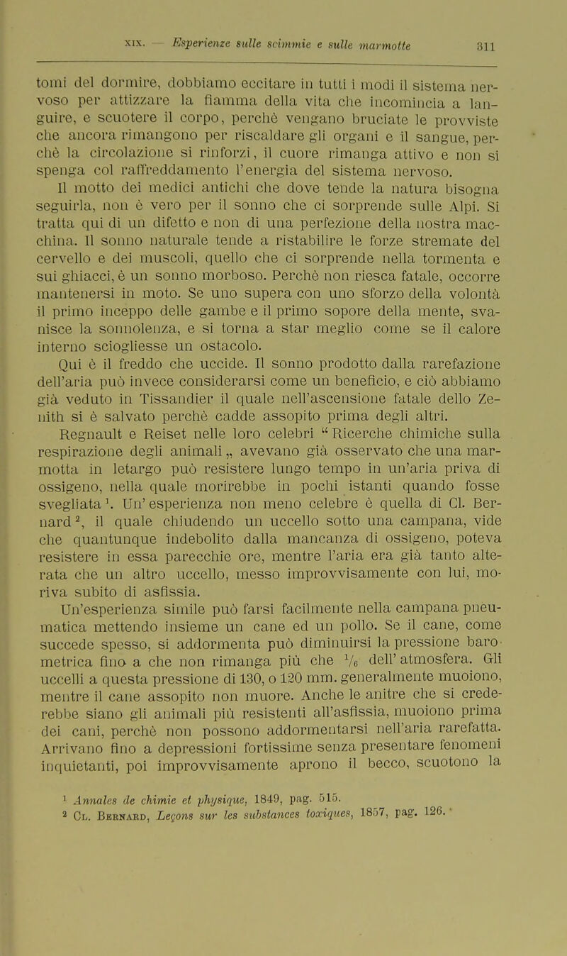 tomi del dormire, dobbiamo eccitare in tutti i modi il sistema ner- voso per attizzare la fiamma della vita che incomincia a lan- guire, e scuotere il corpo, perchè vengano bruciate le provviste che ancora rimangono per riscaldare gli organi e il sangue, per- chè la circolazione si rinforzi, il cuore rimanga attivo e non si spenga col raffreddamento l'energia del sistema nervoso. Il motto dei medici antichi che dove tende la natura bisogna seguirla, non è vero per il sonno che ci sorprende sulle Alpi. Si tratta qui di un difetto e non di una perfezione della nostra mac- china. Il sonno naturale tende a ristabilire le forze stremate del cervello e dei muscoli, quello che ci sorprende nella tormenta e sui ghiacci, è un sonno morboso. Perchè non riesca fatale, occorre mantenersi in moto. Se uno supera con uno sforzo della volontà il primo inceppo delle gambe e il primo sopore della mente, sva- nisce la sonnolenza, e si torna a star meglio come se il calore interno sciogliesse un ostacolo. Qui è il freddo che uccide. Il sonno prodotto dalla rarefazione dell'aria può invece considerarsi come un beneficio, e ciò abbiamo già veduto in Tissandier il quale nell'ascensione fatale dello Ze- nith si è salvato perchè cadde assopito prima degli altri. Regnault e Reiset nelle loro celebri Ricerche chimiche sulla respirazione degli animali „ avevano già osservato che una mar- motta in letargo può resistere lungo tempo in un'aria priva di ossigeno, nella quale morirebbe in pochi istanti quando fosse svegliata K Un' esperienza non meno celebre è quella di CI. Ber- nard 2, il quale chiudendo un uccello sotto una campana, vide che quantunque indebolito dalla mancanza di ossigeno, poteva resistere in essa parecchie ore, mentre l'aria era già tanto alte- rata che un altro uccello, messo improvvisamente con lui, mo- riva subito di asfissia. Un'esperienza simile può farsi facilmente nella campana pneu- matica mettendo insieme un cane ed un pollo. Se il cane, come succede spesso, si addormenta può diminuirsi la pressione baro* metrica fino a che non rimanga più che Ve dell' atmosfera. Gli uccelli a questa pressione di 130, o 120 mm. generalmente muoiono, mentre il cane assopito non muore. Anche le anitre che si crede- rebbe siano gli animali più resistenti all'asfissia, muoiono prima dei cani, perchè non possono addormentarsi nell'aria rarefatta. Arrivano fino a depressioni fortissime senza presentare fenomeni inquietanti, poi improvvisamente aprono il becco, scuotono la 1 Annales de chimie et yhysique, 1849, pag. 515. a Cl. Bernard, Legons sur les substances toxiques, 1857, pag.