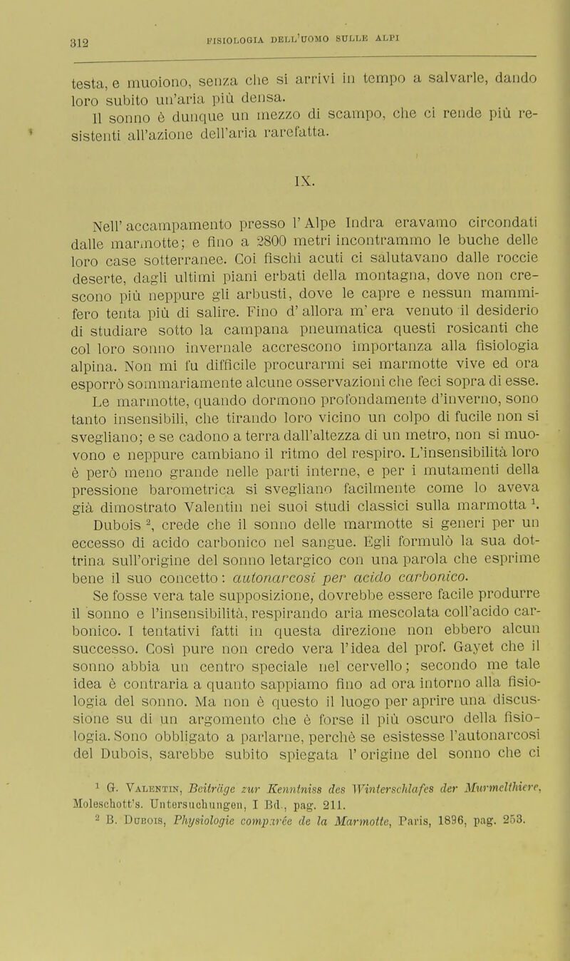 testa, e muoiono, senza che si arrivi in tempo a salvarle, dando loro subito un'aria più densa. 11 sonno è dunque un mezzo di scampo, che ci rende più re- sistenti all'azione dell'aria rarefatta. IX. Nell'accampamento presso l'Alpe Indra eravamo circondati dalle marmotte; e Ano a 2800 metri incontrammo le buche delle loro case sotterranee. Coi fischi acuti ci salutavano dalle roccie deserte, dagli ultimi piani erbati della montagna, dove non cre- scono più neppure gli arbusti, dove le capre e nessun mammi- fero tenta più di salire. Fino d' allora m' era venuto il desiderio di studiare sotto la campana pneumatica questi rosicanti che col loro sonno invernale accrescono importanza alla fisiologia alpina. Non mi fu diffìcile procurarmi sei marmotte vive ed ora esporrò sommariamente alcune osservazioni che feci sopra di esse. Le marmotte, quando dormono profondamente d'inverno, sono tanto insensibili, che tirando loro vicino un colpo di fucile non si svegliano; e se cadono a terra dall'altezza di un metro, non si muo- vono e neppure cambiano il ritmo del respiro. L'insensibilità loro è però meno grande nelle parti interne, e per i mutamenti della pressione barometrica si svegliano facilmente come lo aveva già dimostrato Valentin nei suoi studi classici sulla marmotta K Dubois 2, crede che il sonno delle marmotte si generi per un eccesso di acido carbonico nel sangue. Egli formulò la sua dot- trina sull'origine del sonno letargico con una parola che esprime bene il suo concetto : autonarcosi per addo carbonico. Se fosse vera tale supposizione, dovrebbe essere facile produrre il sonno e l'insensibilità, respirando aria mescolata coll'acido car- bonico. I tentativi fatti in questa direzione non ebbero alcun successo. Cosi pure non credo vera l'idea del prof. Gayet che il sonno abbia un centro speciale nel cervello ; secondo me tale idea è contraria a quanto sappiamo fino ad ora intorno alla fisio- logia del sonno. Ma non è questo il luogo per aprire una discus- sione su di un argomento che è forse il più oscuro della fisio- logia. Sono obbligato a parlarne, perchè se esistesse l'autonarcosi del Dubois, sarebbe subito spiegata l'origine del sonno che ci 1 G. Valuntin, Beitrage tur Kennlniss des Wmterschlafes der MurmeÙhiere, Moleschott's. Untersuchungen, I Bel., pag. 211. 2 B. Dubois, Fhysiologie compxrée de la Marmotte, Paris, 1896, pag. 253.