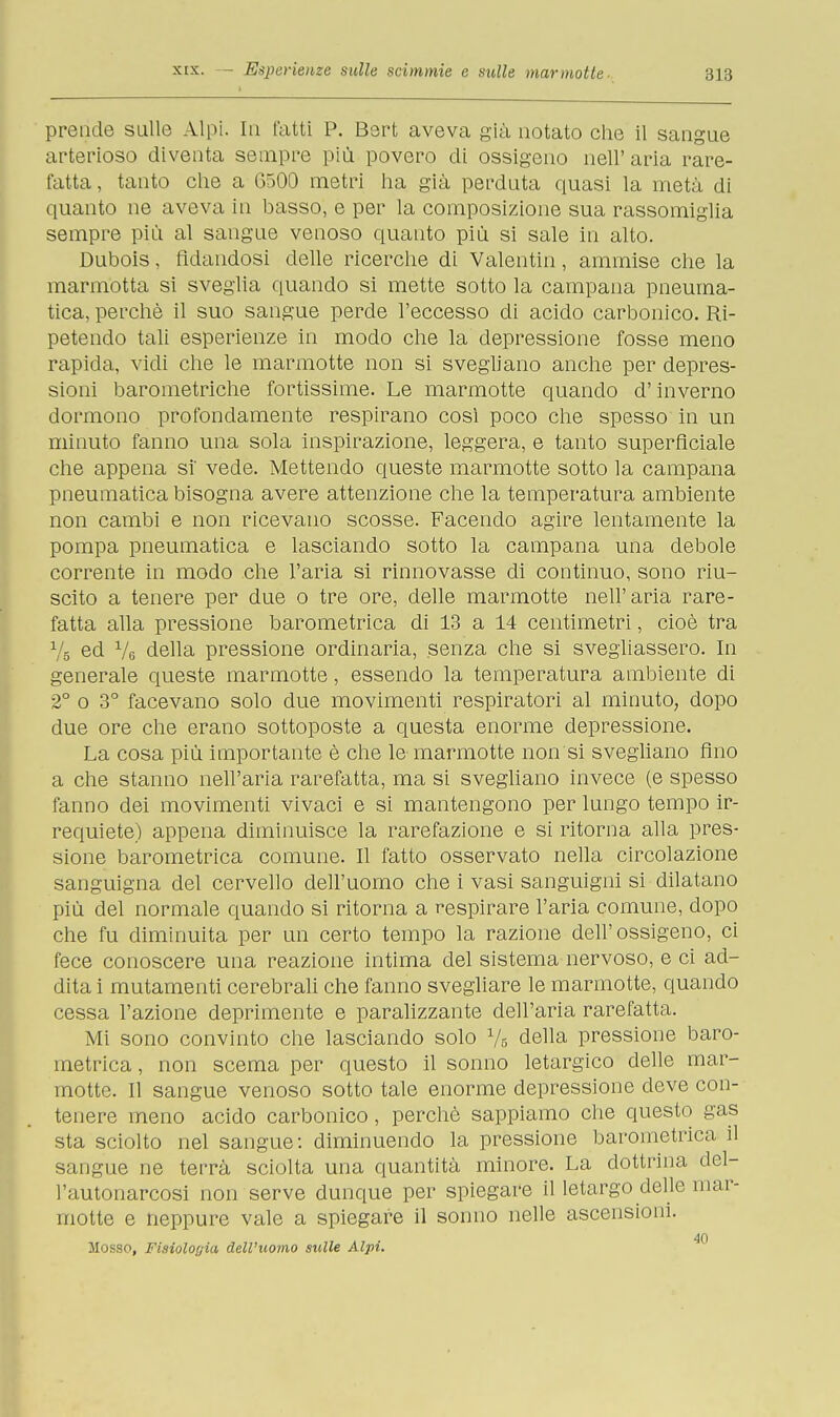 prende sulle Alpi. In fatti P. Bsrt aveva già notato che il sangue arterioso diventa sempre più povero di ossigeno nell' aria rare- fatta, tanto che a 6500 metri ha già perduta quasi la metà di quanto ne aveva in basso, e per la composizione sua rassomiglia sempre più al sangue venoso quanto più si sale in alto. Dubois, fidandosi delle ricerche di Valentin, ammise che la marmotta si sveglia quando si mette sotto la campana pneuma- tica, perchè il suo sangue perde l'eccesso di acido carbonico. Ri- petendo tali esperienze in modo che la depressione fosse meno rapida, vidi che le marmotte non si svegliano anche per depres- sioni barometriche fortissime. Le marmotte quando d'inverno dormono profondamente respirano così poco che spesso in un minuto fanno una sola inspirazione, leggera, e tanto superficiale che appena si' vede. Mettendo queste marmotte sotto la campana pneumatica bisogna avere attenzione che la temperatura ambiente non cambi e non ricevano scosse. Facendo agire lentamente la pompa pneumatica e lasciando sotto la campana una debole corrente in modo che l'aria si rinnovasse di continuo, sono riu- scito a tenere per due o tre ore, delle marmotte nell'aria rare- fatta alla pressione barometrica di 13 a 14 centimetri, cioè tra Vs ed Ve della pressione ordinaria, senza che si svegliassero. In generale queste marmotte, essendo la temperatura ambiente di 2° o 3° facevano solo due movimenti respiratori al minuto, dopo due ore che erano sottoposte a questa enorme depressione. La cosa più importante è che le marmotte non si svegliano fino a che stanno nell'aria rarefatta, ma si svegliano invece (e spesso fanno dei movimenti vivaci e si mantengono per lungo tempo ir- requiete) appena diminuisce la rarefazione e si ritorna alla pres- sione barometrica comune. Il fatto osservato nella circolazione sanguigna del cervello dell'uomo che i vasi sanguigni si dilatano più del normale quando si ritorna a respirare l'aria comune, dopo che fu diminuita per un certo tempo la razione dell'ossigeno, ci fece conoscere una reazione intima del sistema nervoso, e ci ad- dita i mutamenti cerebrali che fanno svegliare le marmotte, quando cessa l'azione deprimente e paralizzante dell'aria rarefatta. Mi sono convinto che lasciando solo 75 della pressione baro- metrica, non scema per questo il sonno letargico delle mar- motte. Il sangue venoso sotto tale enorme depressione deve con- tenere meno acido carbonico, perchè sappiamo che questo gas sta sciolto nel sangue: diminuendo la pressione barometrici il sangue ne terrà sciolta una quantità minore. La dottrina del- l'autonarcosi non serve dunque per spiegare il letargo delle mar- motte e neppure vale a spiegare il sonno nelle ascensioni. 40 Mosso, Fisiologia dell'uomo sulle Alpi.