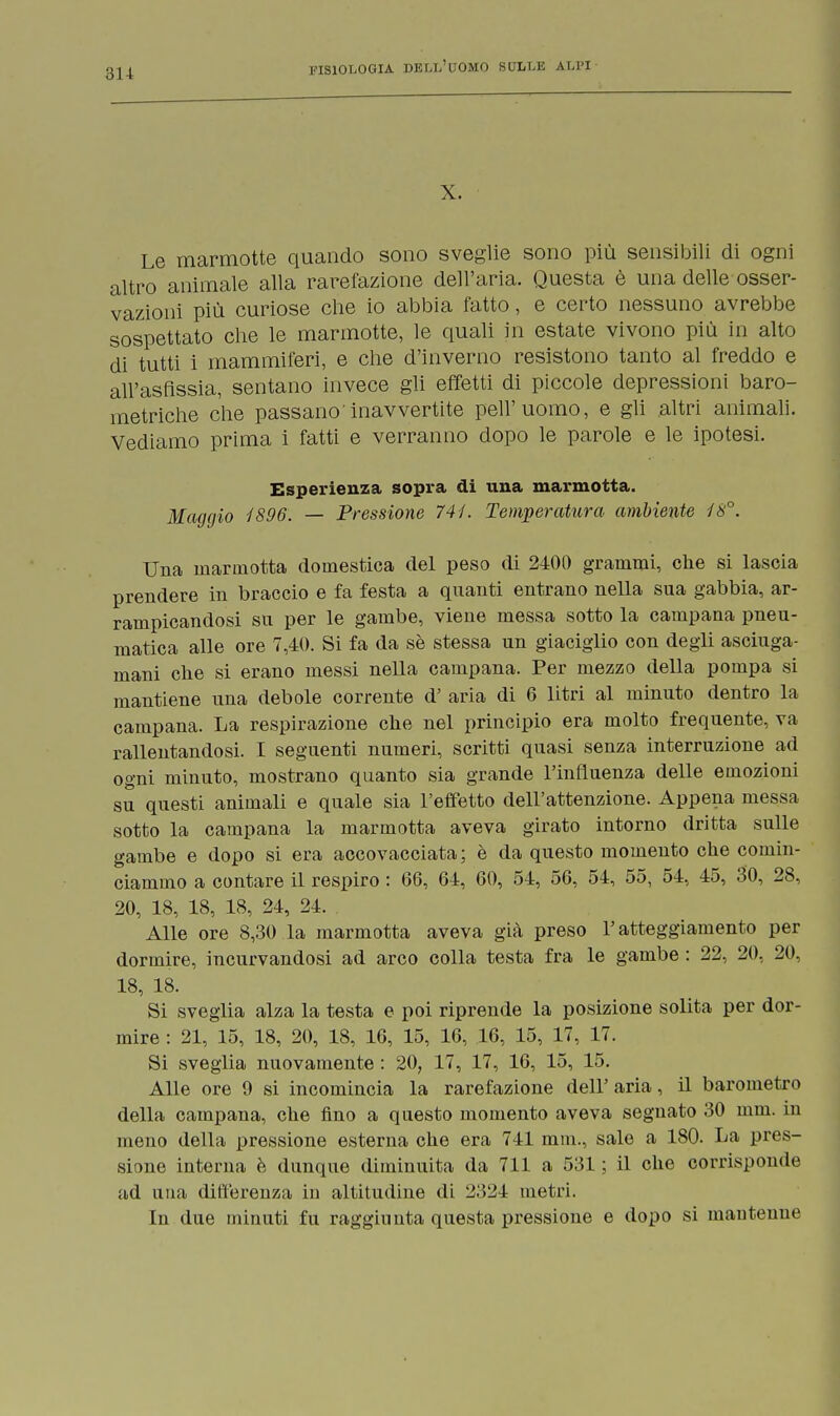 X. Le marmotte quando sono sveglie sono più sensibili di ogni altro animale alla rarefazione dell'aria. Questa è una delle osser- vazioni più curiose che io abbia fatto, e certo nessuno avrebbe sospettato che le marmotte, le quali in estate vivono più in alto di tutti i mammiferi, e che d'inverno resistono tanto al freddo e all'asfissia, sentano invece gli effetti di piccole depressioni baro- metriche che passano'inavvertite peli'uomo, e gli altri animali. Vediamo prima i fatti e verranno dopo le parole e le ipotesi. Esperienza sopra di una marmotta. Maggio 1896. — Pressione 741. Temperatura ambiente 18°. Una marmotta domestica del peso di 2400 grammi, che si lascia prendere in braccio e fa festa a quanti entrano nella sua gabbia, ar- rampicandosi su per le gambe, viene messa sotto la campana pneu- matica alle ore 7,40. Si fa da sè stessa un giaciglio con degli asciuga- mani che si erano messi nella campana. Per mezzo della pompa si mantiene una debole corrente d' aria di 6 litri al minuto dentro la campana. La respirazione che nel principio era molto frequente, va rallentandosi. I seguenti numeri, scritti quasi senza interruzione ad ogni minuto, mostrano quanto sia grande l'influenza delle emozioni su questi animali e quale sia l'effetto dell'attenzione. Appena messa sotto la campana la marmotta aveva girato intorno dritta sulle gambe e dopo si era accovacciata; è da questo momento che comin- ciammo a contare il respiro : 66, 64, 60, 54, 56, 54, 55, 54, 45, 30, 28, 20, 18, 18, 18, 24, 24. Alle ore 8,30 la marmotta aveva già preso l'atteggiamento per dormire, incurvandosi ad arco colla testa fra le gambe : 22, 20, 20, 18, 18. Si sveglia alza la testa e poi riprende la posizione solita per dor- mire : 21, 15, 18, 20, 18, 16, 15, 16, 16, 15, 17, 17. Si sveglia nuovamente : 20, 17, 17, 16, 15, 15. Alle ore 9 si incomincia la rarefazione dell' aria, il barometro della campana, che fino a questo momento aveva segnato 30 mm. in meno della pressione esterna che era 741 mm., sale a 180. La pres- sione interna è dunque diminuita da 711 a 531 ; il che corrisponde ad una differenza in altitudine di 2324 metri. In due minuti fu raggiunta questa pressione e dopo si mantenne