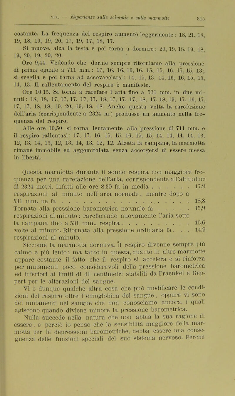 costante. La frequenza del respiro aumentò leggermente : 18, 21,18, 19, 18, 19, 19, 20, 17, 19, 17, 18, 17. Si muove, alza la testa e poi torna a dormire : 20,19,18,19, 18, 19, 20, 19, 20, 20. Ore 9,41. Vedendo che dorme sempre ritorniamo alla pressione di prima eguale a 711 min. : 17, 16, 16,16, 16, 15, 15, 16, 17,15, 13 ; si sveglia e poi torna ad accovacciarsi: 14, 15, 13, 14,16, 16, 15, 15, 14, 13. Il rallentamento del respiro è manifesto. Ore 10,15. Si torna a rarefare 1' aria fino a 531 mm. in due mi- miti: 18, 18, 17, 17, 17, 17, 17, 18, 17, 17, 17, 18, 17, 18, 19, 17, 16, 17, 17, 17, 18, 18, 19, 20, 19, 18, 18. Anche questa volta la rarefazione dell'aria (corrispondente a 2324 m.) produsse un aumento nella fre- quenza del respiro. Alle ore 10,50 si torna lentamente alla pressione di 711 mm. e il respiro rallentasi: 17, 17, 16, 15, 15, 16, 15, 15, 14, 14, 14, 14, 13, 12, 13, 14, 13, 12, 13, 14, 13, 12, 12. Alzata la campana, la marmotta rimane immobile ed aggomitolata senza accorgersi di essere messa in libertà. Questa marmotta durante il sonno respira con maggiore fre- quenza per una rarefazione dell'aria, corrispondente all'altitudine di 2324 metri. Infatti alle ore 8,30 fa in media 17,9 respirazioni al minuto nell' aria normale, mentre dopo a 531 mm. ne fa 18,8 Tornata alla pressione barometrica normale fa 15,9 respirazioni al minuto: rarefacendo nuovamente l'aria sotto la campana fino a 531 mm., respira 16,6 volte al minuto. Ritornata alla pressione ordinaria fa. . . 14,9 respirazioni al minuto. Siccome la marmotta dormiva, il respiro divenne sempre più calmo e più lento : ma tanto in questa, quanto in altre marmotte appare costante il fatto che il respiro si accelera e si rinforza per mutamenti poco considerevoli della pressione barometrica ed inferiori ai limiti di 41 centimetri stabiliti da Fraenkel e Gep- pert per le alterazioni del sangue. Vi è dunque qualche altra cosa che può modificare le condi- zioni del respiro oltre l'emoglobina del sangue, oppure vi sono dei mutamenti nel sangue che non conosciamo ancora, i quali adiscono quando diviene minore la pressione barometrica. Nulla succede nella natura che non abbia la sua ragione di essere: e perciò io penso che la sensibilità maggiore della mar- motta per le depressioni barometriche, debba essere una conse- guenza delle funzioni speciali del suo sistema nervoso. Perchè