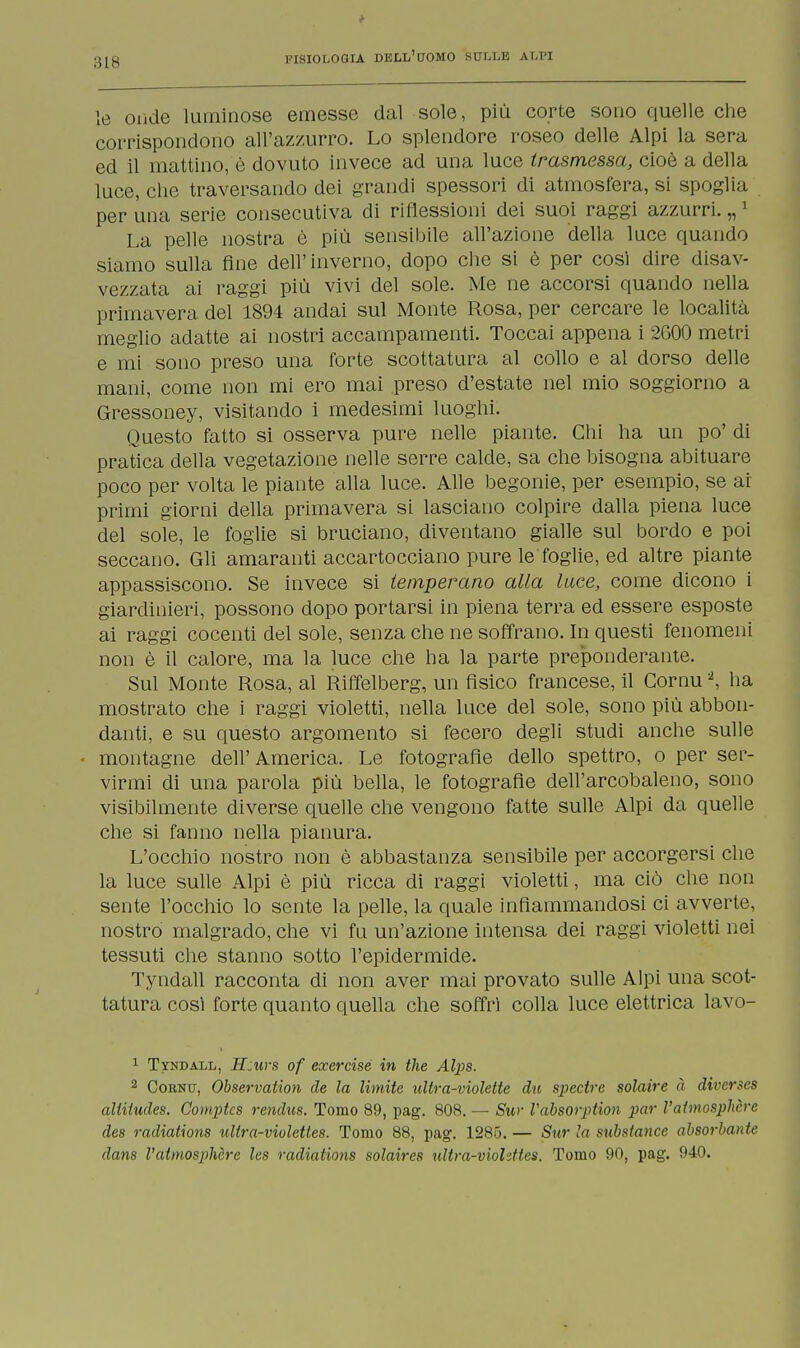 le onde luminose emesse dal sole, più corte sono quelle che corrispondono all'azzurro. Lo splendore roseo delle Alpi la sera ed il mattino, è dovuto invece ad una luce trasmessa, cioè a della luce, che traversando dei grandi spessori di atmosfera, si spoglia per una serie consecutiva di riflessioni dei suoi raggi azzurri. „1 La pelle nostra è più sensibile all'azione della luce quando siamo sulla fine dell'inverno, dopo che si è per cosi dire disav- vezzata ai raggi più vivi del sole. Me ne accorsi quando nella primavera del 1894 andai sul Monte Rosa, per cercare le località meglio adatte ai nostri accampamenti. Toccai appena i 2600 metri e mi sono preso una forte scottatura al collo e al dorso delle mani, come non mi ero mai .preso d'estate nel mio soggiorno a Gressoney, visitando i medesimi luoghi. Questo fatto si osserva pure nelle piante. Chi ha un po' di pratica della vegetazione nelle serre calde, sa che bisogna abituare poco per volta le piante alla luce. Alle begonie, per esempio, se ar primi giorni della primavera si lasciano colpire dalla piena luce del sole, le foglie si bruciano, diventano gialle sul bordo e poi seccano. Gli amaranti accartocciano pure le foglie, ed altre piante appassiscono. Se invece si temperano alla luce, come dicono i giardinieri, possono dopo portarsi in piena terra ed essere esposte ai raggi cocenti del sole, senza che ne soffrano. In questi fenomeni non è il calore, ma la luce che ha la parte preponderante. Sul Monte Rosa, al Riffelberg, un fisico francese, il Cornu2, ha mostrato che i raggi violetti, nella luce del sole, sono più abbon- danti, e su questo argomento si fecero degli studi anche sulle montagne dell'America. Le fotografìe dello spettro, o per ser- virmi di una parola più bella, le fotografìe dell'arcobaleno, sono visibilmente diverse quelle che vengono fatte sulle Alpi da quelle che si fanno nella pianura. L'occhio nostro non è abbastanza sensibile per accorgersi che la luce sulle Alpi è più ricca di raggi violetti, ma ciò che non sente l'occhio lo sente la pelle, la quale infiammandosi ci avverte, nostro malgrado, che vi fu un'azione intensa dei raggi violetti nei tessuti che stanno sotto l'epidermide. Tyndall racconta di non aver mai provato sulle Alpi una scot- tatura così forte quanto quella che soffrì colla luce elettrica lavo- 1 Tyndall, H:urs of exercise in the Alps. 2 Coenu, Observation de la limite ultra-violette du spectre solaire à diverses altitudes. Comptcs rendus. Tomo 89, pag. 808. — Sur Vabsorption par Vatmosphcre des radiations ultra-viulettes. Tomo 88, pag. 1285. — Sur la substance absorbante dans Vatmosphcre les radiations solaires ultra-viohttes. Tomo 90, pag. 940.