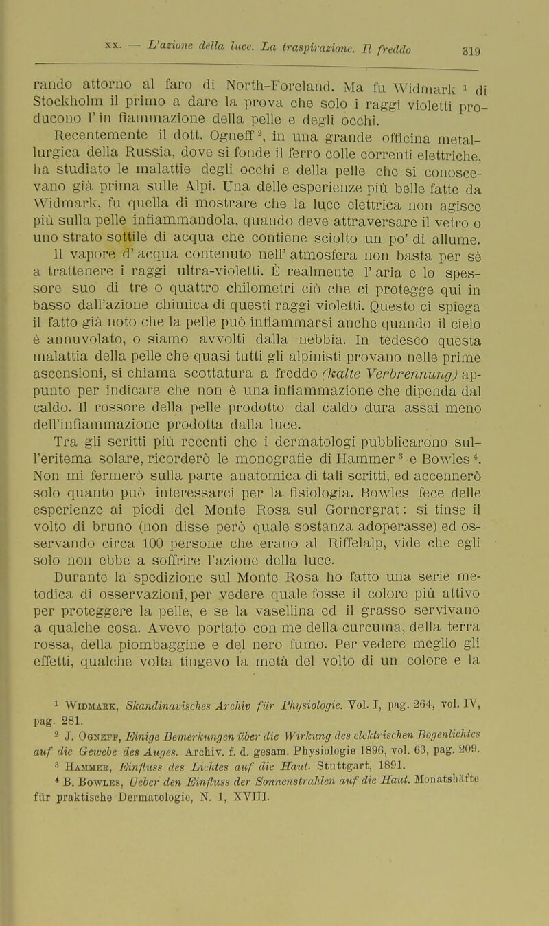 rancio attorno al faro di North-Foreland. Ma fu Widmark 1 di Stockholm il primo a dare la prova che solo i raggi violetti pro- ducono l'in fiammazione della pelle e degli occhi. Recentemente il dott. Ogneff2, in una grande officina metal- lurgica della Russia, dove si fonde il ferro colle correnti elettriche, ha studiato le malattie degli occhi e della pelle che si conosce- vano già prima sulle Alpi. Una delle esperienze più belle fatte da Widmark, fu quella di mostrare che la luce elettrica non agisce più sulla pelle infiammandola, quando deve attraversare il vetro o uno strato sottile di acqua che contiene sciolto un po' di allume. 11 vapore d'acqua contenuto neh' atmosfera non basta per sè a trattenere i raggi ultra-violetti. È realmente 1' aria e lo spes- sore suo di tre o quattro chilometri ciò che ci protegge qui in basso dall'azione chimica di questi raggi violetti. Questo ci spiega il fatto già noto che la pelle può infiammarsi anche quando il cielo è annuvolato, o siamo avvolti dalla nebbia. In tedesco questa malattia della pelle che quasi tutti gli alpinisti provano nelle prime ascensioni, si chiama scottatura a freddo (kalte Verbrennung) ap- punto per indicare che non è una infiammazione che dipenda dal caldo. Il rossore della pelle prodotto dal caldo dura assai meno dell'infiammazione prodotta dalla luce. Tra gli scritti più recenti che i dermatologi pubblicarono sul- l'eritema solare, ricorderò le monografìe di Hammer3 e Bowlesi. Non mi fermerò sulla parte anatomica di tali scritti, ed accennerò solo quanto può interessarci per la fisiologia. Bowles fece delle esperienze ai piedi del Monte Rosa sul Gornergrat: si tinse il volto di bruno (non disse però quale sostanza adoperasse) ed os- servando circa 100 persone che erano al Riffelalp, vide che egli solo non ebbe a soffrire l'azione della luce. Durante la spedizione sul Monte Rosa ho fatto una serie me- todica di osservazioni, per vedere quale fosse il colore più attivo per proteggere la pelle, e se la vasellina ed il grasso servivano a qualche cosa. Avevo portato con me della curcuma, della terra rossa, della piombaggine e del nero fumo. Per vedere meglio gli effetti, qualche volta tingevo la metà del volto di un colore e la 1 Widmark, Skandinavisches Arcliiv fiir Phi/siologie. Voi. I, pag. 264, voi. IV, pag. 281. 2 J. Ogneff, Einige Bemerkungen iiber die Wirkung des elektrischen Bogenlichtes auf die Gewebe des Auges. Archiv. f. d. gesam. Physiologie 1896, voi. 63, pag. 209. 8 Hammer, Einfluss des LiMes auf die Haut. Stuttgart, 1891. * B. Bowles, Ueber den Einfiuss der Sonnenstrahlen auf die Haut. Monatsliiifto fiir praktische Dermatologie, N. 1, XVIII.