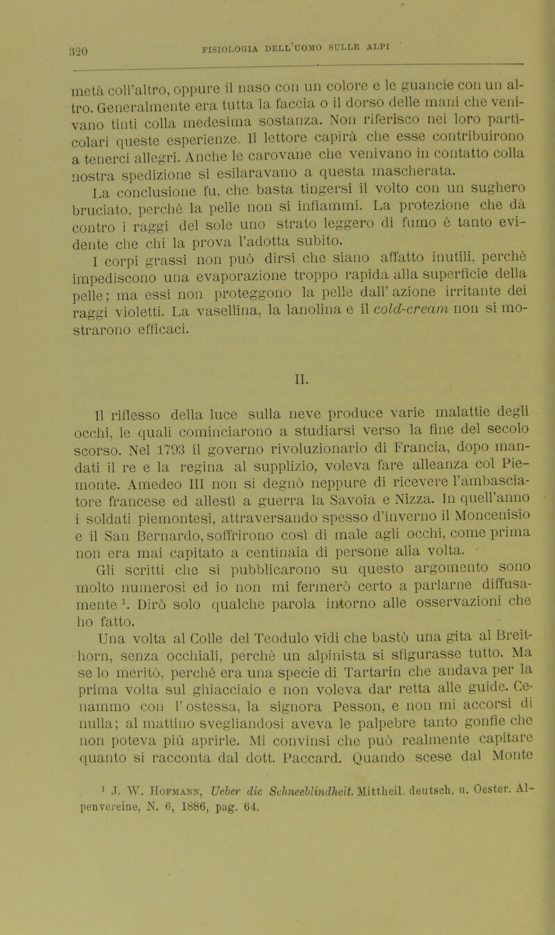 metà coll'altro, oppure il naso con un colore e le guancie con un al- tro. Generalmente era tutta la faccia, o il dorso delle mani che veni- vano tinti colla medesima sostanza. Non riferisco nei loro parti- colari queste esperienze. 11 lettore capirà che esse contribuirono a tenerci allegri. Anche le carovane che venivano in contatto colla nostra spedizione si esilaravano a questa mascherata. La conclusione fu, che basta tingersi il volto con un sughero bruciato, perchè la pelle non si infiammi. La protezione che dà contro i'raggi del sole uno strato leggero di fumo è tanto evi- dente che chi la prova l'adotta subito. I corpi grassi non può dirsi che siano affatto inutili, perchè impediscono una evaporazione troppo rapida alla superficie della pelle; ma essi non proteggono la pelle dall'azione irritante dei raggi violetti. La vasellina, la lanolina e il cold-cream non si mo- strarono efficaci. IL Il riflesso della luce sulla neve produce varie malattie degli occhi, le quali cominciarono a studiarsi verso la fine del secolo scorso. Nel 1793 il governo rivoluzionario di Francia, dopo man- dati il re e la regina al supplizio, voleva fare alleanza col Pie- monte. Amedeo III non si degnò neppure di ricevere l'ambascia- tore francese ed allestì a guerra la Savoia e Nizza. In quell'anno i soldati piemontesi, attraversando spesso d'inverno il Moncenisio e il San Bernardo, soffrirono così di male agli occhi, come prima non era mai capitato a centinaia di persone alla volta. Gli scritti che si pubblicarono su questo argomento sono molto numerosi ed io non mi fermerò certo a parlarne diffusa- mente \ Dirò solo qualche parola intorno alle osservazioni che ho fatto. Una volta al Colle del Teodulo vidi che bastò una gita al Breit- horn, senza occhiali, perchè un alpinista si sfigurasse tutto. Ma se lo meritò, perchè era una specie di Tartarin che andava per la prima volta sul ghiacciaio e non voleva dar retta alle guide. Ce- nammo con 1' ostessa, la signora Pesson, e non mi accorsi di nulla; al mattino svegliandosi aveva le palpebre tanto gonfie che non poteva più aprirle. Mi convinsi che può realmente capitare (pianto si racconta dal dott. Paccard. Quando scese dal Monte ] J. W. Hofmann, Ueber die Schneeblhidheit. Mittheil. deutsch. tt. Oester. Al- penvereine, N. 6, 1886, pag. 64.