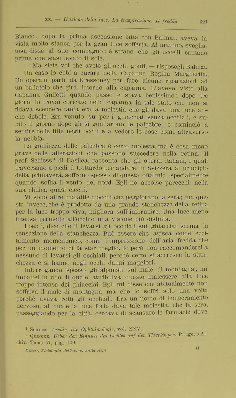 Bianco, dopo la prima ascensione fatta con Balmat, aveva la vista molto stanca per la gran luce sofferta. Al mattino, sveglia- tosi, disse al suo compagno : è strano che gli uccelli cantano prima che siasi levato il sole. — Ma siete voi che avete gli occhi gonfi, — risposegli Balmat. Un caso lo ebbi a curare nella Capanna Regina Margherita. Un operaio parti da Gressoney per fare alcune riparazioni ad un ballatoio che gira intorno alla capanna. L' avevo visto alla Capanna Gnifetti quando passò e stava benissimo : dopo tre giorni lo trovai coricato nella capanna in tale stato che non si fidava scendere tanta era la molestia che gli dava una luce an- che debole. Era venuto su per i ghiacciai senza occhiali, e su- bito il giorno dopo gli si gonfiarono le palpebre, e cominciò a sentire delle fitte negli ocelli e a vedere le cose come attraverso la nebbia. La gonfiezza delle palpebre è certo molesta, ma è cosa meno grave delle alterazioni che possono succedere nella retina. Il prof. Schiess1 di Basilea, racconta che gli operai italiani, i quali traversano a piedi il Gottardo per andare in Svizzera al principio della primavera, soffrono spesso di questa oftalmia, specialmente quando soffia il vento del nord. Egli ne accolse parecchi nella sua clinica quasi ciechi. Vi sono altre malattie d'occhi che peggiorano la sera; ma que- sta invece, che è prodotta da una grande stanchezza della retina per la luce troppo viva, migliora sull'imbrunire. Una luce meno intensa permette all'occhio una visione più distinta. Loeb 2, dice che il levarsi gli occhiali sui ghiacciai scema la sensazione della stanchezza. Può essere che agisca come ecci- tamento momentaneo, come l'impressione dell' aria fredda che per un momento ci fa star meglio. Io però non raccomanderei a nessuno di levarsi gli occhiali, perchè certo si accresce la stan- chezza e si hanno negli occhi danni maggiori. Interrogando spesso gli alpinisti sul male di montagna, mi imbattei in uno il quale attribuiva questo malessere alla luce troppo intensa dei ghiacciai. Egli mi disse che abitualmente non soffriva il male di montagna, ma che lo soffri solo una volta perchè aveva rotti gli occhiali. Era un uomo di temperamento nervoso, al quale la luce forte dava tale molestia, che la sera, passeggiando per la città, cercava di scansare le farmacie dove 1 Schiess, Archiv. fiir Oplitahnologie, voi. XXV. 2 Quincke, Ueber den Einflms des Lichtes auf dea Thierkorper. Ptìiigers Ar- chiv. Tome 57, pag. 100. 41 Mosso, Fisiologia dell'uomo sulle Alpi.
