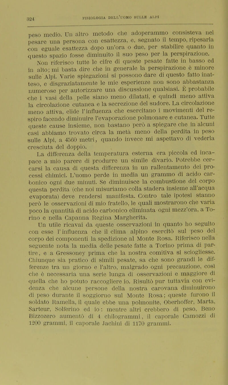 peso medio. Un altro metodo che adoperammo consisteva nel pesare una persona con esattezza, e, segnato il tempo, ripesarla con eguale esattezza dopo un'ora o due, per stabilire quanto in questo spazio fosse diminuito il suo peso per la perspirazione. Non riferisco tutte le cifre di queste pesate fatte in basso ed in alto; mi basta dire che in generale la perspirazione è minore sulle Alpi. Varie spiegazioni si possono dare di questo fatto inat- teso, e disgraziatamente le mie esperienze non sono abbastanza numerose per autorizzare una discussione qualsiasi. È probabile che i vasi della pelle siano meno dilatati, e quindi meno attiva la circolazione cutanea e la secrezione del sudore. La circolazione meno attiva, elide l'influenza che esercitano i movimenti del re- spiro facendo diminuire l'evaporazione polmonare e cutanea. Tutte queste cause insieme, non bastano però a spiegare che in alcuni casi abbiamo trovato circa la metà meno della perdita in peso sulle Alpi, a 4560 metri, quando invece mi aspettavo di vederla cresciuta del doppio. La differenza della temperatura esterna era piccola ed inca- pace a mio parere di produrre un simile divario. Potrebbe cer- carsi la causa di questa differenza in un rallentamento dei pro- cessi chimici. L'uomo perde in media un grammo di acido car- bonico ogni due minuti. Se diminuisce la combustione del corpo questa perdita (che noi misuriamo colla stadera insieme all'acqua evaporata) deve rendersi manifesta. Contro tale ipotesi stanno però le osservazioni di mio fratello, le quali mostrarono che varia poco la quantità di acido carbonico eliminata ogni mezz'ora, a To- rino e nella Capanna Regina Margherita. Un utile ricavai da queste osservazioni in quanto ho seguito con esse l'influenza che il clima alpino esercitò sul peso del corpo dei componenti la spedizione al Monte Rosa. Riferisco nella seguente nota la media delle pesate fatte a Torino prima di par- tire, e a Gressoney prima che la nostra comitiva si sciogliesse. Chiunque sia pratico di simili pesate, sa che sono grandi le dif- ferenze tra un giorno e l'altro, malgrado ogni precauzione, cosi che è necessaria una serie lunga di osservazioni e maggiore di quella che ho potuto raccogliere io. Risultò pur tuttavia con evi- denza che alcune persone della nostra carovana diminuirono di peso durante il soggiorno sul Monte Rosa; queste furono il snidato Ramella, il quale ebbe una polmonite, Oberhoffer, Marta. Sarteur, Solferino ed io : mentre altri crebbero di peso. Beno Bizzozero aumentò di 4 chilogrammi, il caporale Camozzi di 1200 grammi, il caporale Jachini di 1170 grammi.