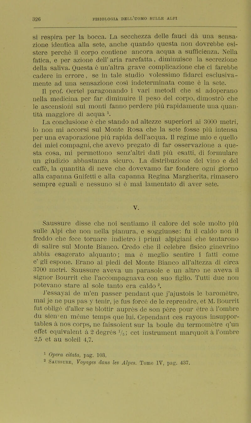 si respira per la bocca. La secchezza delle fauci dà una sensa- zione identica alla sete, anche quando questa non dovrebbe esi- stere perchè il corpo contiene ancora acqua a sufficienza. Nella fatica, e per azione dell' aria rarefatta, diminuisce la secrezione della saliva. Questa è un'altra grave complicazione che ci farebbe cadere in errore, se in tale studio volessimo fidarci esclusiva- mente ad una sensazione cosi indeterminata come è la sete. Il prof. Oertel paragonando i vari metodi che si adoperano nella medicina per far diminuire il peso del corpo, dimostrò che le ascensioni sui monti fanno perdere più rapidamente una quan- tità maggiore di acqua 1. La conclusione è che stando ad altezze superiori ai 3000 metri, io non mi accorsi sul Monte Rosa che la sete fosse più intensa per una evaporazione più rapida dell'acqua. Il regime mio e quello dei miei compagni, che avevo pregato di far osservazione a que- sta cosa, mi permettono senz'altri dati più esatti, di formulare un giudizio abbastanza sicuro. La distribuzione del vino e del caffè, la quantità di neve che dovevamo far fondere ogni giorno alla capanna Gnifetti e alla capanna Regina Margherita, rimasero sempre eguali e nessuno si è mai lamentato di aver sete. V. Saussure disse che noi sentiamo il calore del sole molto più sulle Alpi che non nella pianura, e soggiunse: fu il caldo non il freddo che fece tornare indietro i primi alpigiani che tentarono di salire sul Monte Bianco. Credo che il celebre fisico ginevrino abbia esagerato alquanto; ma è meglio sentire i fatti come e' gli espone. Erano ai piedi del Monte Bianco all'altezza di circa 3700 metri. Saussure aveva un parasole e un altro ne aveva il signor Bourrit che l'accompagnava con suo figlio. Tutti due non potevano stare al sole tanto era caldo 2. J'essayai de m'en passer pendant que j'ajustois le baromètre, mai je ne pus pas y tenir, je fus forcò de le reprendre, et M. Bourrit fut obligó d'aller se blottir auprès de son pére pour ótre à l'ombre du sien en mòme temps que lui. Cependant ces rayons insuppor- tables à nos corps, ne faissoient sur la houle du termomòtre q'un effet equivalent à 2 degrés %; cet instrument marquoit à l'ombre 2,5 et au soleil 4,7. 1 Opera citata, pag. 103. 2 Saussure, Voyages dans les Alpcs. Tome IV, pag. 437.