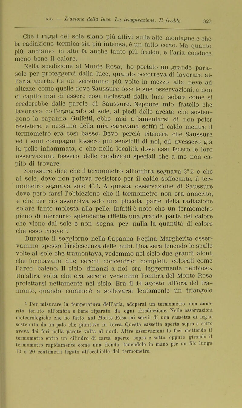 Che i raggi del sole siano più attivi sulle alte montagne e che la radiazione termica sia più intensa, è un fatto certo. Ma quanto più andiamo in alto fa anche tanto più freddo, e l'aria conduce meno bene il calore. Nella spedizione al Monte Rosa, ho portato un grande para- sole per proteggerci dalla luce, quando occorreva di lavorare al- l'aria aperta. Ce ne servimmo più volte in mezzo alla neve ad altezze come quelle dove Saussure fece le sue osservazioni, e non ci capitò mai di essere così molestati dalla luce solare come si crederebbe dalle parole di Saussure. Neppure mio fratello che lavorava coll'ergografo al sole, ai piedi delle arcate che sosten- gono la capanna Gnifetti, ebbe mai a lamentarsi di non poter resistere, e nessuno della mia carovana soffri il caldo mentre il termometro era così basso. Devo perciò ritenere che Saussure ed i suoi compagni fossero più sensibili di noi, od avessero già la pelle infiammata, o che nella località dove essi fecero le loro osservazioni, fossero delle condizioni speciali che a me non ca- pitò di trovare. Saussure dice che il termometro all'ombra segnava 2°,5 e che al sole, dove non poteva resistere per il caldo soffocante, il ter- mometro segnava solo 4°,7. A questa osservazione di Saussure deve però farsi l'obbiezione che il termometro non era annerito, e che per ciò assorbiva solo una piccola parte della radiazione solare tanto molesta alla pelle. Infatti è noto che un termometro pieno di mercurio splendente riflette una grande parte del calore che viene dal sole e non segna per nulla la quantità di calore che esso riceve 1. Durante il soggiorno nella Capanna Regina Margherita osser- vammo spesso l'iridescenza delle nubi. Una sera tenendo le spalle volte al sole che tramontava, vedemmo nel cielo due grandi aloni, che formavano due cerchi concentrici completi, colorati come l'arco baleno. Il cielo dinanzi a noi era leggermente nebbioso. Un'altra volta che era sereno vedemmo l'ombra del Monte Rosa proiettarsi nettamente nel cielo. Era il 14 agosto all'ora del tra- monto, quando cominciò a sollevarsi lentamente un triangolo 1 Per misurare la temperatura dell'aria, adoperai un termometro non anne- rito tenuto all'ombra e bene riparato da ogni irradiazione. Nelle osservazioni meteorologiche che ho fatto sul Monte Rosa mi servii di una cassetta di legno sostenuta da un palo che piantavo in terra. Questa cassetta aperta sopra e sotto aveva dei fori nella parete volta al nord. Altre osservazioni le feci mettendo il termometro entro un cilindro di carta aperto sopra e sotto, oppure girando il termometro rapidamente come una fionda, tenendolo in mano per un filo lungo 10 o 20 centimetri legato all'occhiello del termometro.